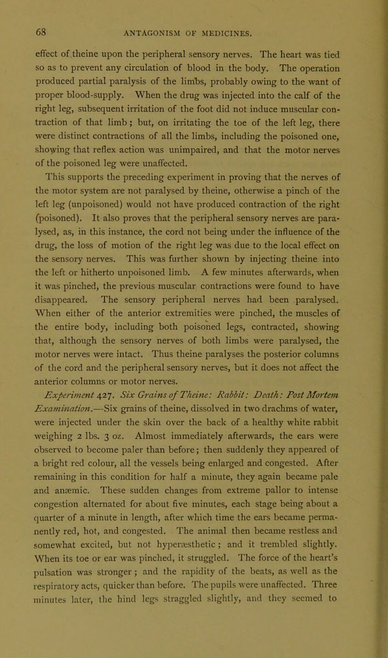effect of theine upon the peripheral sensory nerves. The heart was tied so as to prevent any circulation of blood in the body. The operation produced partial paralysis of the limbs, probably owing to the want of proper blood-supply. When the drug was injected into the calf of the right leg, subsequent irritation of the foot did not induce muscular con- traction of that limb; but, on irritating the toe of the left leg, there were distinct contractions of all the limbs, including the poisoned one, sho^ving that reflex action was unimpaired, and that the motor nerves of the poisoned leg were unaffected. This supports the preceding exi^eriment in proving that the nei-ves of the motor system are not paralysed by theine, otherwise a pinch of the left leg (unpoisoned) would not have produced contraction of the right (poisoned). It also proves that the peripheral sensory nerves are para- lysed, as, in this instance, the cord not being under the influence of the drug, the loss of motion of the right leg was due to the local effect on the sensory nerves. This was further shown by injecting theine into the left or hitherto unpoisoned limb. A few minutes afterwards, when it was pinched, the previous muscular contractions were found to have disappeared. The sensory peripheral nerves had been paralysed. When either of the anterior extremities were pinched, the muscles of the entire body, including both poisoned legs, contracted, showing that, although the sensory nerves of both limbs were paralysed, the motor nerves were intact. Thus theine paralyses the posterior columns of the cord and the peripheral sensory nerves, but it does not affect the anterior columns or motor nerves. Experiment ^T.]. Six Grains of Theine: Rabbit: Death: Post Mortem Examination.—Six grains of theine, dissolved in two drachms of water, were injected under the skin over the back of a healthy white rabbit weighing 2 lbs. 3 oz. Almost immediately afterwards, the ears were observed to become paler than before; then suddenly they appeared of a bright red colour, all the vessels being enlarged and congested. After remaining in this condition for half a minute, they again became pale and anaemic. These sudden changes from extreme pallor to intense congestion alternated for about five minutes, each stage being about a quarter of a minute in length, after which time the ears became perma- nently red, hot, and congested. The animal then became restless and somewhat excited, but not hyperxsthetic; and it ti'embled slightly. When its toe or ear was pinched, it struggled. The force of the heart's pulsation was stronger; and the rapidity of the beats, as well as the respiratory acts, quicker than before. The pupils were unaffected. Three minutes later, the hind legs straggled slightly, and they seemed to