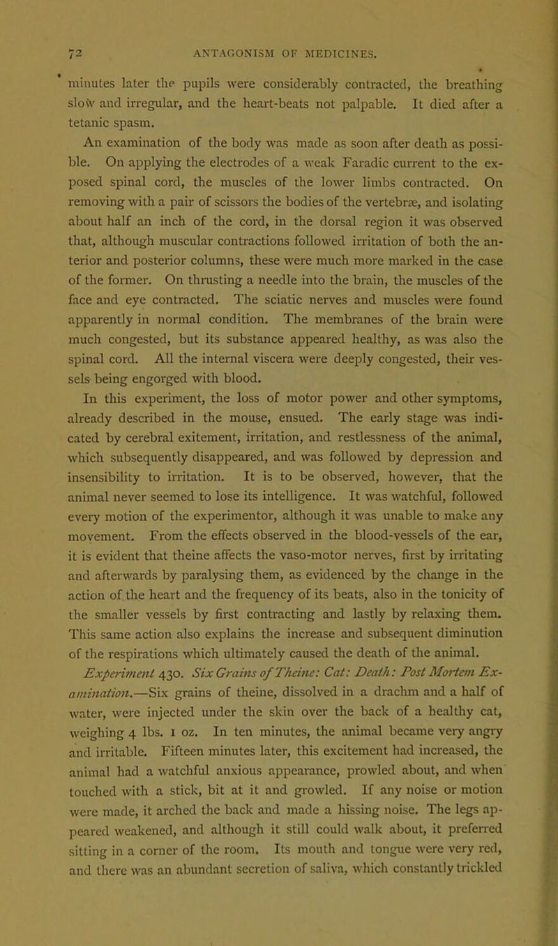 minutes later the pupils were considerably contracted, the breathing slo\v and irregular, and the heart-beats not palpable. It died after a tetanic spasm. An examination of the body was made as soon after death as possi- ble. On applying the electrodes of a weak Faradic current to the ex- posed spinal cord, the muscles of the lower limbs contracted. On removing with a pair of scissors the bodies of the vertebrae, and isolating about half an inch of the cord, in the dorsal region it was observed that, although muscular contractions followed irritation of both the an- terior and posterior columns, these were much more marked in the case of the former. On thrusting a needle into the brain, the muscles of the face and eye contracted. The sciatic nerves and muscles were found apparently in normal condition. The membranes of the brain were much congested, but its substance appeared healthy, as was also the spinal cord. All the internal viscera were deeply congested, their ves- sels being engorged with blood. In this experiment, the loss of motor power and other symptoms, already described in the mouse, ensued. The early stage was indi- cated by cerebral exitement, irritation, and restlessness of the animal, which subsequently disappeared, and was followed by depression and insensibility to irritation. It is to be observed, however, that the animal never seemed to lose its intelligence. It was watchful, followed every motion of the experimentor, although it was unable to make any movement. From the effects observed in the blood-vessels of the ear, it is evident that theine affects the vaso-motor nerves, fii-st by irritating and afterwards by paralysing them, as evidenced by the change in the action of the heart and the frequency of its beats, also in the tonicity of the smaller vessels by first contracting and lastly by relaxing them. This same action also explains the increase and subsequent diminution of the respirations which ultimately caused the death of the animal. Experiment 430. Six Grains of Theine: Cat: Death: Post Mortem Ex- amination.—Six grains of theine, dissolved in a drachm and a half of water, were injected under the skin over the back of a healtliy cat, weighing 4 lbs. i oz. In ten minutes, the animal became very angry and irritable. Fifteen minutes later, this excitement had increased, the animal had a watchful anxious appearance, prowled about, and when touched with a stick, bit at it and growled. If any noise or motion were made, it arched the back and made a hissing noise. The legs ap- peared weakened, and although it still could walk about, it preferred sitting in a corner of the room. Its mouth and tongue were very red, and there was an abundant secretion of saliva, which constantly trickled