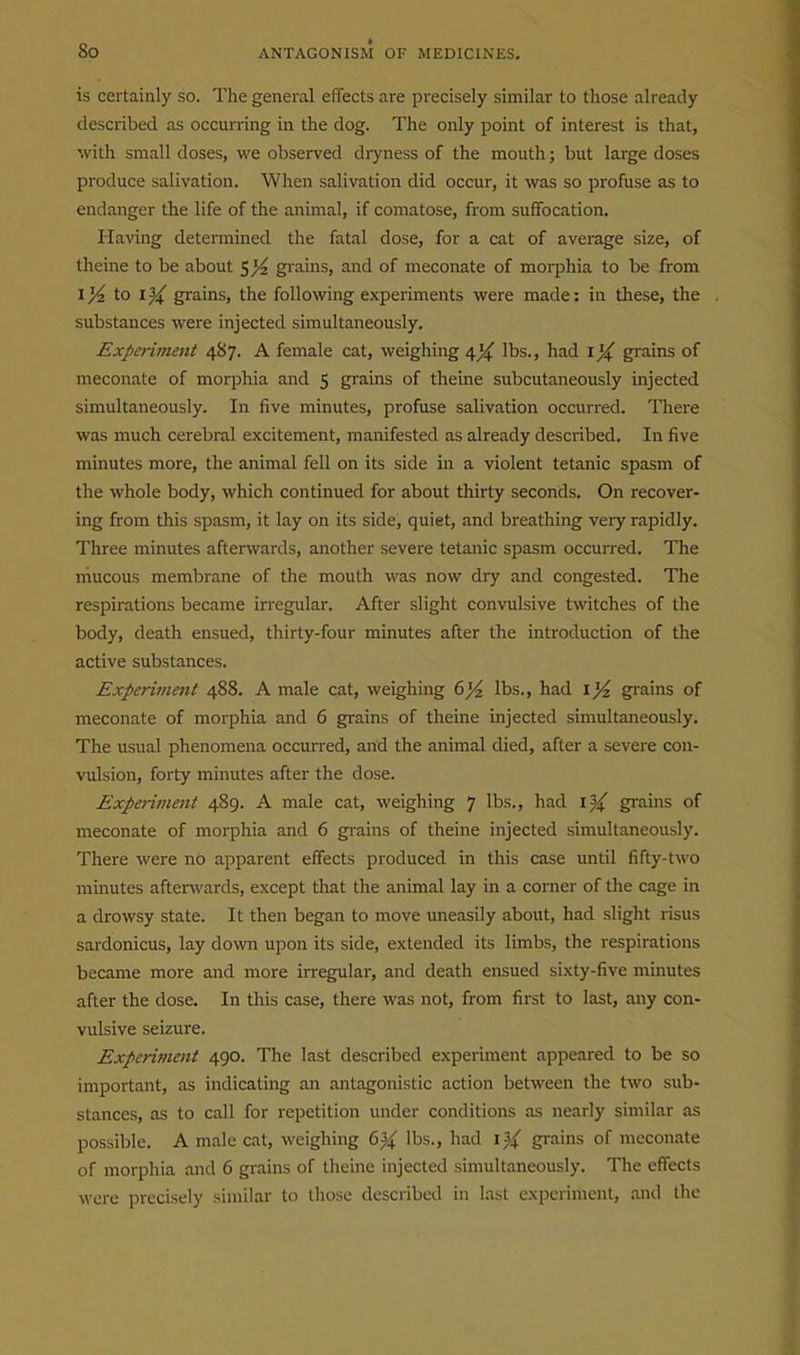 is certainly so. The general effects are precisely similar to those already described as occurring in the dog. The only point of interest is that, with small doses, we observed dryness of the mouth; but large doses produce salivation. When salivation did occur, it was so profuse as to endanger the life of the animal, if comatose, from suffocation. Having determined the fatal dose, for a cat of average size, of theine to be about $)4 grains, and of meconate of morphia to be from 1/4 to Iji^ grains, the following experiments were made: in tliese, the substances were injected simultaneously. Experiment 487. A female cat, weighing 4^ lbs., had 1^ grains of meconate of morphia and 5 grains of theine subcutaneously injected simultaneously. In five minutes, profuse salivation occurred. There was much cerebral excitement, manifested as already described. In five minutes more, the animal fell on its side in a violent tetanic spasm of the whole body, which continued for about thirty seconds. On recover- ing from this spasm, it lay on its side, quiet, and breathing very rapidly. Three minutes afterwards, another severe tetanic spasm occurred. The niucous membrane of the mouth was now dry and congested. The respirations became irregular. After slight convulsive twitches of the body, death ensued, thirty-four minutes after the introduction of the active substances. Experiment 488. A male cat, weighing lbs., had grains of meconate of morphia and 6 grains of theine injected simultaneously. The usual phenomena occurred, and the animal died, after a severe con- vulsion, forty minutes after the dose. Experiment 489. A male cat, weighing 7 lbs., had \% grains of meconate of morphia and 6 grains of theine injected simultaneously. There were no apparent effects produced in this case until fifty-two minutes after^vards, except that the animal lay in a corner of the cage in a drowsy state. It then began to move uneasily about, had slight risus sardonicus, lay down upon its side, extended its limbs, the respirations became more and more irregular, and death ensued sixty-five minutes after the dose. In this case, there was not, from first to last, any con- vulsive seizure. Experiment 490. The last described experiment appeared to be so important, as indicating an antagonistic action between the two sub- stances, as to call for repetition under conditions as nearly similar as possible. A male cat, weighing 6% lbs., had ij^ grains of meconate of morphia and 6 grains of theine injected simultaneously. The effects were precisely similar to those described in last experiment, and the