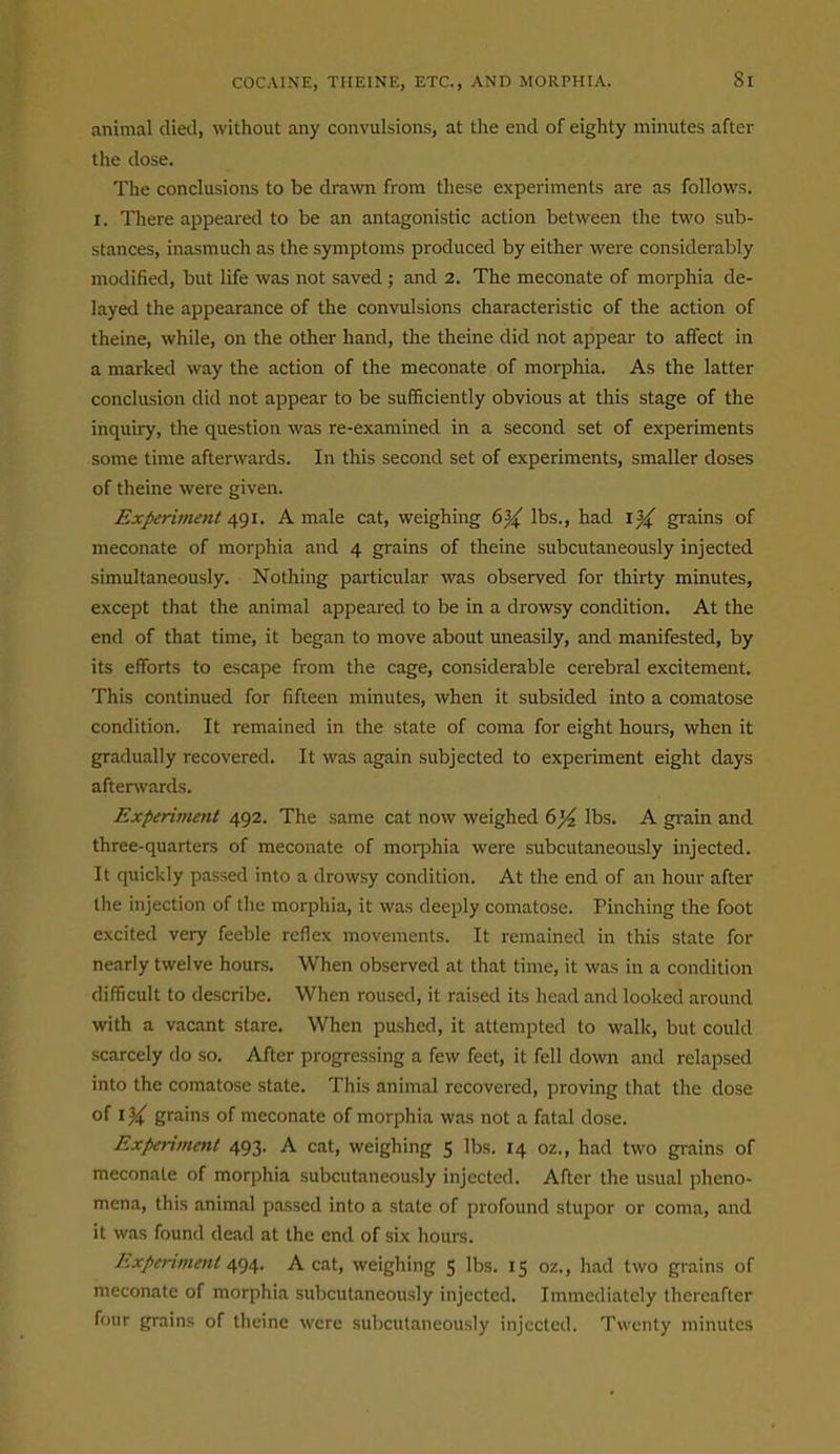 animal died, without any convulsions, at the end of eighty minutes after the dose. The conclusions to be drawn from these experiments are as follows. I. There appeared to be an antagonistic action between the two sub- stances, inasmuch as the symptoms produced by either were considerably modified, but life was not saved ; and 2. The meconate of morphia de- layed the appearance of the convulsions characteristic of the action of theine, while, on the other hand, the theine did not appear to affect in a marked way the action of the meconate of morphia. As the latter conclusion did not appear to be sufficiently obvious at this stage of the inquiry, the question was re-examined in a second set of experiments some time afterwards. In this second set of experiments, smaller doses of theine were given. Experiment 491. A male cat, weighing 6^ lbs., had i% grains of meconate of morphia and 4 grains of theine subcutaneously injected simultaneously. Nothing particular was observed for thirty minutes, except that the animal appeared to be in a drowsy condition. At the end of that time, it began to move about uneasily, and manifested, by its efforts to escape from the cage, considerable cerebral excitement. This continued for fifteen minutes, when it subsided into a comatose condition. It remained in the state of coma for eight hours, when it gradually recovered. It was again subjected to experiment eight days afterwards. Experiment 492. The same cat now weighed (>% lbs. A grain and three-quarters of meconate of moi-phia were subcutaneously injected. It quickly passed into a drowsy condition. At the end of an hour after the injection of the morphia, it was deeply comatose. Pinching the foot excited very feeble reflex movements. It remained in this state for nearly twelve hours. When observed at that time, it was in a condition difficult to describe. When roused, it raised its head and looked around with a vacant stare. When pushed, it attempted to walk, but could scarcely do so. After progressing a few feet, it fell down and relapsed into the comatose state. This animal recovered, proving that the dose of grains of meconate of morphia was not a fatal dose. Experiment 493. A cat, weighing 5 lbs. 14 oz., had two grains of meconate of morphia subcutaneously injected. After the usual pheno- mena, this animal passed into a state of profound stupor or coma, and it was found dead at the end of six hours. Experiment 494. A cat, weighing 5 lbs. 15 oz., had two grains of meconate of morphia subcutaneously injected. Immediately thereafter four grains of theine were subcutaneously injected. Twenty minutes