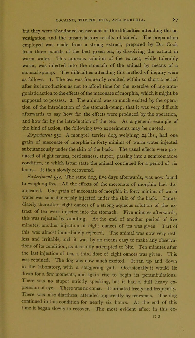 but they were abandoned on account of the difficulties attending the in- vestigation and the unsatisfactory results obtained. The preparation employed was made from a strong extract, prepared by Dr. Cook from three pounds of the best green tea, by dissolving the extract in warm water. This aqueous solution of the extract, while tolerably warm, was injected into the stomach of the animal by means of a stomach-pump. The difficulties attending this method of inquiry were as follows. I. The tea was frequently vomited within so short a period after its introduction as not to afford time for the exercise of any anta- gonistic action to the effects of the meconate of morphia, which it might be supposed to possess. 2. The animal was so much excited by the opera- tion of the introduction of the stomach-pump, that it was very difficult afterwards to say how far the effects were produced by the operation, and how far by the introduction of the tea. As a general example of the kind of action, the following two experiments may be quoted. Experiment 1^1. A mongrel terrier dog, weighing 24 lbs., had one grain of meconate of morphia in forty minims of warm water injected subcutaneously under the skin of the back. The usual effects were pro- duced of slight nausea, restlessness, stupor, passing into a semicomatose condition, in which latter state the animal continued for a period of six hours. It then slowly recovered. Experiment 552, The same dog, five days afterwards, was now found to weigh 23 lbs. All the effects of the meconate of morphia had dis- appeared. One grain of meconate of morphia in forty minims of warm water was subcutaneously injected under the skin of the back. Imme- diately thereafter, eight ounces of a strong aqueous solution of the ex- tract of tea were injected into the stomach. Five minutes afterwards, this was rejected by vomiting. At the end of another period of five minutes, another injection of eight ounces of tea was given. Part of this was almost immediately rejected. The animal was now very rest- less and irritable, and it was by no means easy to make any observa- tions of its condition, as it readily attempted to bite. Ten minutes after the last injection of tea, a third dose of eight ounces was given. This was retained. The dog was now much excited. It ran up and down in the laboratory, with a staggering gait. Occasionally it would lie down for a few moments, and again rise to begin its perambulations. There was no stupor strictly speaking, but it had a dull heavy ex- pression of eye. There was no coma. It urinated freely and frequently. There was also diarrhoea, attended apparently by tenesmus. The dog continued in this condition for nearly six hours. At the end of this time it began slowly to recover. The most evident effect in this cx- (» 2