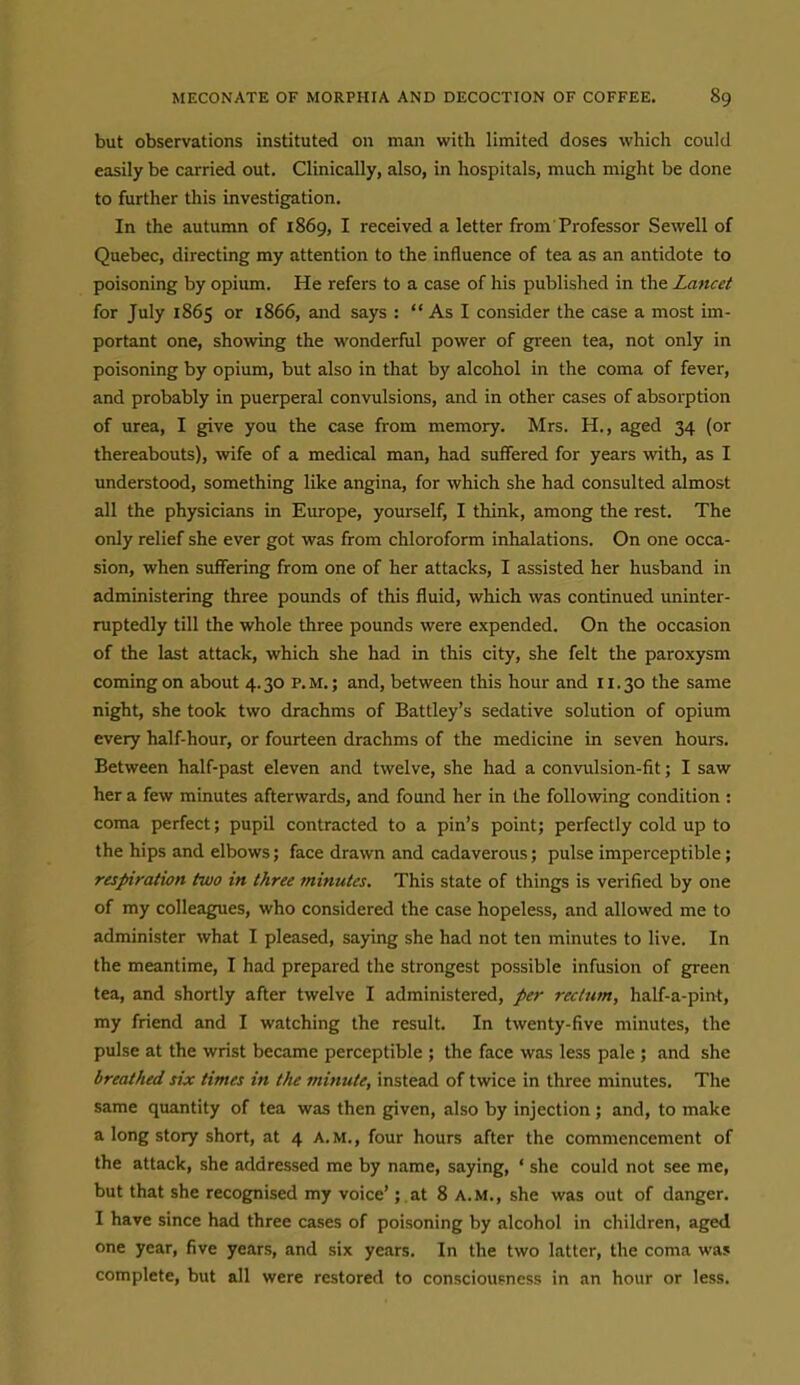 but observations instituted on man with limited doses which could easily be carried out. Clinically, also, in hospitals, much might be done to further this investigation. In the autumn of 1869, I received a letter from Professor Sewell of Quebec, directing my attention to the influence of tea as an antidote to poisoning by opium. He refers to a case of his published in the Lancet for July 1865 or i866, and says :  As I consider the case a most im- portant one, showing the wonderful power of green tea, not only in poisoning by opium, but also in that by alcohol in the coma of fever, and probably in puerperal convulsions, and in other cases of absorption of urea, I g[ive you the case from memory. Mrs. H., aged 34 (or thereabouts), wife of a medical man, had suffered for years with, as I understood, something like angina, for which she had consulted almost all the physicians in Europe, yourself, I think, among the rest. The only relief she ever got was from chloroform inhalations. On one occa- sion, when suffering from one of her attacks, I assisted her husband in administering three pounds of this fluid, which was continued uninter- ruptedly till the whole three pounds were expended. On the occasion of the last attack, which she had in this city, she felt the paroxysm coming on about 4.30 p.m.; and, between this hour and 11.30 the same night, she took two drachms of Battley's sedative solution of opium every half-hour, or fourteen drachms of the medicine in seven hours. Between half-past eleven and twelve, she had a convulsion-fit; I saw her a few minutes afterwards, and found her in the following condition : coma perfect; pupil contracted to a pin's point; perfectly cold up to the hips and elbows; face drawn and cadaverous; pulse imperceptible; respiration two in three minutes. This state of things is verified by one of my colleagues, who considered the case hopeless, and allowed me to administer what I pleased, saying she had not ten minutes to live. In the meantime, I had prepared the strongest possible infusion of green tea, and shortly after twelve I administered, per reclitm, half-a-pint, my friend and I watching the result. In twenty-five minutes, the pulse at the wrist became perceptible ; the face was less pale ; and she breathed six times in the minute, instead of twice in three minutes. The same quantity of tea was then given, also by injection; and, to make a long story short, at 4 a.m., four hours after the commencement of the attack, she addressed me by name, saying, ' she could not see me, but that she recognised my voice'; at 8 A.M., she was out of danger. I have since had three cases of poisoning by alcohol in children, aged one year, five years, and six years. In the two latter, the coma was complete, but all were restored to consciousness in an hour or less.