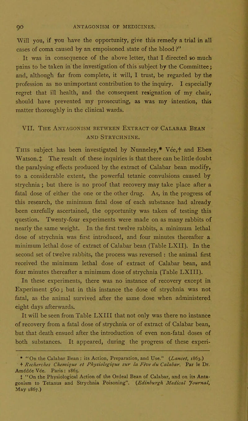 Will you, if you have the opportunity, give this remedy a trial in all cases of coma caused by an empoisoned state of the blood ? It was in consequence of the above letter, that I directed so much pains to be taken in' the investigation of this subject by the Committee; and, although far from complete, it will, I trust, be regarded by the profession as no unimportant contribution to the inquiry. I especially regret that ill health, and the consequent resignation of my chair, should have prevented my prosecuting, as was my intention, this matter thoroughly in the clinical wards. VII. The Antagonism between Extract of Calabar Bean AND Strychnine. This subject has been investigated by Nunneley,* Vee,+ and Eben Watson.J The result of these inquiries is that there can be little doubt the paralysing effects produced by the extract of Calabar bean modify, to a considerable extent, the powerful tetanic convulsions caused by strychnia; but there is no proof that recovery may take place after a fatal dose of either the one or the other drug. As, in the progress of this research, the minimum fatal dose of each substance had already been carefully ascertained, the opportunity was taken of testing this question. Twenty-four experiments were made on as many rabbits of nearly the same weight. In the first twelve rabbits, a minimum lethal dose of strychnia was first introduced, and four minutes thereafter a minimum lethal dose of extract of Calabar bean (Table LXII). In the second set of twelve rabbits, the process was reversed : the animal first received the minimum lethal dose of extract of Calabar bean, and four minutes thereafter a minimum dose of strychnia (Table LXIII). In these experiments, there was no instance of recovery except in Experiment 560; but in this instance the dose of strychnia was not fatal, as the animal survived after the same dose when administered eight days afterwards. It will be seen from Table LXIII that not only was there no instance of recovery from a fatal dose of strychnia or of extract of Calabar bean, but that death ensued after the introduction of even non-fatal doses of both substances. It appeared, during the progress of these experi- * On the Calabar Bean : its Action, Preparation, and Use. {Lancet, 1863.) + Recherches Cheinique et Physiologiqne sur la Fhie <iu Calabar. Par le Dr. Amddee Vce. Paris : 1865. t On the Physiological Action of the Ordeal Bean of Calabar, and on its Anta- gonism to Tetanus and Strychnia Poisoning. (Edinburgh Medical Journal, May 1867.)