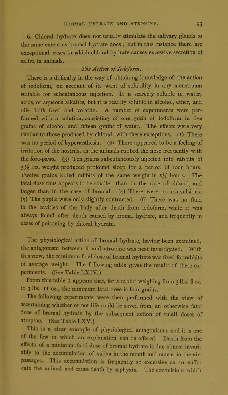 6. Chloral hydrate does not usually stimulate the salivary glands to the same extent as bromal hydrate does ; but in this instance there are exceptional cases in which chloral hydrate causes excessive secretion of saliva in animals. The Action of Iodoform. There is a difficulty in the way of obtaining knowledge of the action of iodoform, on account of its want of solubility in any menstruum suitable for subcutaneous injection. It is scarcely soluble in water, acids, or aqueous alkalies, but it is readily soluble in alcohol, ether, and oils, both fixed and volatile. A number of experiments were per- formed with a solution, consisting of one grain of iodoform in five grains of alcohol and fifteen grains of water. The effects were very similar to those produced by chloral, with these exceptions, (i) There was no period of hypersesthesia. (2) There appeared to be a feeling of irritation of the nostrils, as the animals rubbed the nose frequently with the fore-paws. (3) Ten grains subcutaneously injected into rabbits of 3^ lbs. weight produced profound sleep for a period of four hours. Twelve grains killed rabbits of the same weight in 2% hours. The fatal dose thus appears to be smaller than in the case of chloral, and larger than in the case of bromal. (4) There were no convulsions. (5) The pupils were only slightly contracted. (6) There was no fluid in the cavities of the body after death from iodoform, while it was always found after death caused by bromal hydrate, and frequently in cases of poisoning by chloral hydrate. The physiological action of bromal hydrate, having been examined, the antagonism between it and atropine was next investigated. With this view, the minimum fatal dose of bromal hydrate was fixed for rabbits of average weight. The following table gives the results of these ex- periments. (See Table LXIV.) From this table it appears that, for a rabbit weighing from 3 lbs. 8 oz. to 3 lbs. 11 oz., the minimum fatal dose is four grains. The following experiments were then performed with the view of ascertaining whether or not life could be saved from an otherwise fatal dose of bromal hydrate by the subsequent action of small doses of atropine. (See Table LXV.) This IS a clear example of physiological antagonism ; and it is one of the few in which an explanation can be offered. Death from the effects of a minimum fatal dose of bromal hydrate is due almost invari- ably to the accumulation of saliva in the mouth and mucus in the air- passages. This accumulation is frequently so excessive as to suffo- cate the animal and cause death by asphyxia. The convulsions which