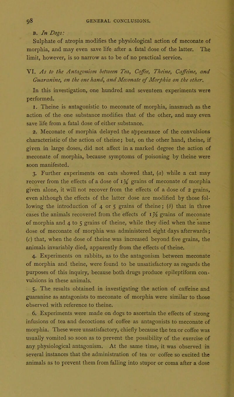 B. In Dogs: Sulphate of atropia modifies the physiological action of meconate of morphia, and may even save life after a fatal dose of the latter. The limit, however, is so narrow as to be of no practical service. VI. As to the Antagonism between Tea, Coffee, Tkeine, Caffeine, and Guaranine, on the one hand, and Meconate of Morphia on the other. In this investigation, one hundred and seventeen experiments were performed. 1. Theine is antagonistic to meconate of morphia, inasmuch as the action of the one substance modifies that of the other, and may even save life from a fatal dose of either substance. 2. Meconate of morphia delayed the appearance of the convulsions characteristic of the action of theine; but, on the other hand, theine, if given in large doses, did not affect in a marked degree the action of meconate of morphia, because symptoms of poisoning by theine were soon manifested. 3. Further experiments on cats showed that, {a) while a cat may recover from the effects of a dose of grains of meconate of morphia given alone, it will not recover from the effects of a dose of 2 grains, even although the effects of the latter dose are modified by those fol- lowing the introduction of 4 or 5 grains of theine; {b) that in three cases the animals recovered from the effects of i ^ grains of meconate of morphia and 4 to 5 grains of theine, while they died when the same dose of meconate of morphia was administered eight days afterwards; (c) that, when the dose of theine was increased beyond five grains, the animals invariably died, apparently from the effects of theine. 4. Experiments on rabbits, as to the antagonism between meconate of morphia and theine, were found to be unsatisfactory as regards the purposes of this inquiry, because both drugs produce epileptiform con- vulsions in these animals. 5. The results obtained in investigating the action of caffeine and guaranine as antagonists to meconate of morphia were similar to those observed with reference to theine. 6. Experiments were made on dogs to ascertain the effects of strong infusions of tea and decoctions of coffee as antagonists to meconate of morphia. These were unsatisfactory, chiefly because the tea or coffee was usually vomited so soon as to prevent the possibility of the exercise of any physiological antagonism. At the same time, it was observed in several instances that the administration of tea or coffee so excited the animals as to prevent them from falling into stupor or coma after a dose