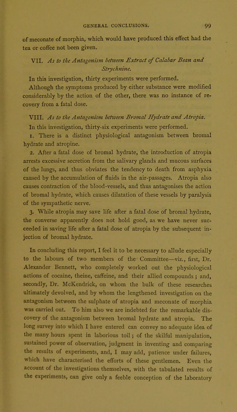 of meconate of morphia, which would have produced this effect had the tea or coffee not been given. VII. As to the Antagonism between Extract of Calabar Bean and Strychnine, In this investigation, thirty experiments were performed. Although the symptoms produced by either substance were modified considerably by the action of the other, there was no instance of re- covery from a fatal dose. VIII. As to the Antagonism between Bromal Hydrate and Atropia. In this investigation, thirty-six experiments were performed. 1. There is a distinct physiological antagonism between bromal hydrate and atropine. 2. After a fatal dose of bromal hydrate, the introduction of atropia arrests excessive secretion from the salivary glands and mucous surfaces of the lungs, and thus obviates the tendency to death from asph)fxia caused by the accumulation of fluids in the air-passages. Atropia also causes contraction of the blood-vessels, and thus antagonises the action of bromal hydrate, which causes dilatation of these vessels by paralysis of the sympathetic nerve. 3. While atropia may save life after a fatal dose of bromal hydrate, the converse apparently does not hold good, as we have never suc- ceeded in saving life after a fatal dose of atropia by the subsequent in- jection of bromal hydrate. In concluding this report, I feel it to be necessary to allude especially to the labours of two members of the Committee—viz., first. Dr. Alexander Bennett, who completely worked out the physiological actions of cocaine, theine, caffeine, and their allied compounds ; and, secondly. Dr. McKendrick, on whom the bulk of these researches ultimately devolved, and by whom the lengthened investigation on the antagonism between the sulphate of atropia and meconate of morphia was carried out. To him also we are indebted for the remarkable dis- covery of the antagonism between bromal hydrate and atropia. The long survey into which I have entered can convey no adequate idea of the many hours spent in laborious toil; of the skilful manipulation, sustained power of observation, judgment in inventing and comparing the results of experiments, and, I may add, patience under failures, which have characterised the efforts of these gentlemen. Even the account of the investigations themselves, with the tabulated results of the experiments, can give only a feeble conception of the laboratory