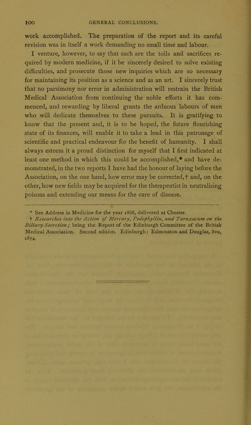 work accomplished. The preparation of the report and its careful revision was in itself a work demanding no small time and labour. I venture, however, to say that such are the toils and sacrifices re- quired by modern medicine, if it be sincerely desired to solve existing difficulties, and prosecute those new inquiries which are so necessary for maintaining its position as a science and as an art. I sincerely trust that no parsimony nor error in administration will restrain the British Medical Association from continuing the noble efforts it has com- menced, and rewarding by liberal grants the arduous labours of men who will dedicate themselves to these pursuits. It is gratifying to know that the present and, it is to be hoped, the fiiture flourishing state of its finances, will enable it to take a lead in this patronage of scientific and practical endeavour for the benefit of humanity. I shall always esteem it a proud distinction for myself that I first indicated at least one method in which this could be accomplished,* and have de- monstrated, in the two reports I have had the honour of laying before the Association, on the one hand, how error may be corrected, f and, on the other, how new fields may be acquired for the therapeutist in neutralising poisons and extending our means for the cure of disease. * See Address in Medicine for the year 1866, delivered at Chester. t Researches into the Action 0/ Mercwy, Podofhylliu, and Taraxacum on the Biliary Secretion; being the Report of the Edinburgh Committee of the British Medical Association. Second edition. Edinburgh: Edmonston and Douglas, 8vo, 1874.