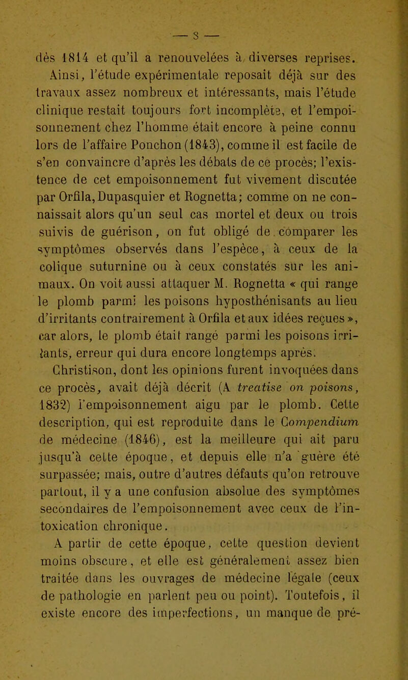 dés 1814 et qu'il a renouvelées à diverses reprises. Ainsi, l'étude expérimentale reposait déjà sur des travaux assez nombreux et intéressants, mais l'étude clinique restait toujours fort incomplète, et l'empoi- sonnement chez l'homme était encore à peine connu lors de l'affaire Ponchon (1843), comme il est facile de s'en convaincre d'après les débats de ce procès; l'exis- tence de cet empoisonnement fut vivement discutée par Orfi]a,Dupasquier et Rognetta; comme on ne con- naissait alors qu'un seul cas mortel et deux ou trois suivis de guérison, on fut obligé de comparer les symptômes observés dans l'espèce, à ceux de la colique suturnine ou à ceux constatés sur les ani- maux. On voit aussi attaquer M. Rognetta « qui range le plomb parmi les poisons hyposthénisants au lieu d'irritants contrairement à Orfila et aux idées reçues», car alors, le plomb était rangé parmi les poisons irri- iants, erreur qui dura encore longtemps après. Ghristison, dont les opinions furent invoquées dans ce procès, avait déjà décrit (A treatise on poisons, 1832) l'empoisonnement aigu par le plomb. Cette description, qui est reproduite dans le Gompendium de médecine (1846), est la meilleure qui ait paru jusqu'à cette époque, et depuis elle n'a guère été surpassée; mais, outre d'autres défauts qu'on retrouve partout, il y a une confusion absolue des symptômes secondaires de l'empoisonnement avec ceux de l'in- toxication chronique. A partir de cette époque, cette question devient moins obscure, et elle est généralement assez bien traitée dans les ouvrages de médecine légale (ceux de pathologie en parlent peu ou point). Toutefois, il existe encore des itnperfections, un manque de pré-