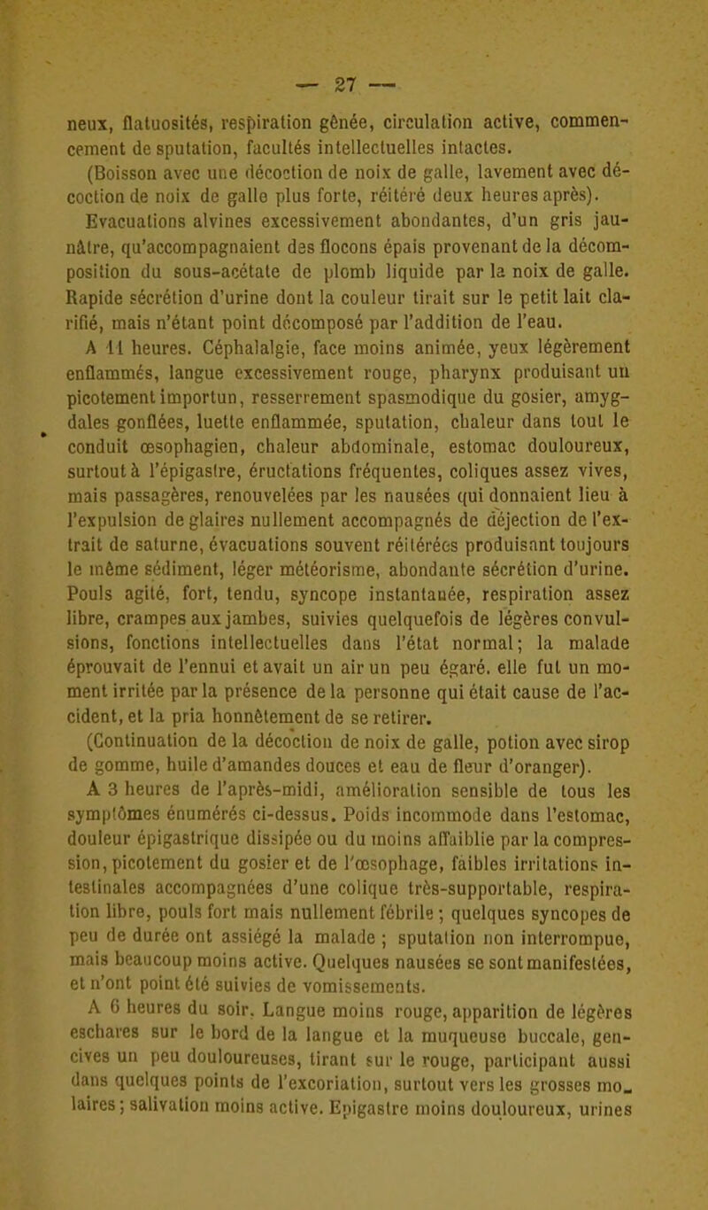 neux, flaluosités, respiration gênée, circulation active, commen- cement de sputation, facultés intellectuelles intactes. (Boisson avec une décoction de noix de galle, lavement avec dé- coction de noix de galle plus forte, réitéré deux heures après). Evacuations alvines excessivement abondantes, d'un gris jau- nâtre, qu'accompagnaient des flocons épais provenant de la décom- position du sous-acétate de plomb liquide par la noix de galle. Rapide sécrétion d'urine dont la couleur tirait sur le petit lait cla- rifié, mais n'étant point décomposé par l'addition de l'eau. A il heures. Céphalalgie, face moins animée, yeux légèrement enflammés, langue excessivement rouge, pharynx produisant uu picotement importun, resserrement spasmodique du gosier, amyg- dales gonflées, luette enflammée, sputation, chaleur dans tout le conduit œsophagien, chaleur abdominale, estomac douloureux, surtout à l'épigastre, éructations fréquentes, coliques assez vives, mais passagères, renouvelées par les nausées qui donnaient lieu à l'expulsion de glaires nullement accompagnés de déjection de l'ex- trait de Saturne, évacuations souvent réitérées produisant toujours le même sédiment, léger méléorisme, abondante sécrétion d'urine. Pouls agité, fort, tendu, syncope instantanée, respiration assez libre, crampes aux jambes, suivies quelquefois de légères convul- sions, fonctions intellectuelles dans l'état normal; la malade éprouvait de l'ennui et avait un air un peu égaré, elle fut un mo- ment irritée parla présence delà personne qui était cause de l'ac- cident, et la pria honnêtement de se retirer. (Continuation de la décoction de noix de galle, potion avec sirop de gomme, huile d'amandes douces et eau de fleur d'oranger). A 3 heures de l'après-midi, amélioration sensible de tous les symplômes énumérés ci-dessus. Poids incommode dans l'estomac, douleur épigastrique dissipée ou du moins alTaiblie par la compres- sion, picotement du gosier et de l'œsophage, faibles irritations in- testinales accompagnées d'une colique très-supportable, respira- tion libre, pouls fort mais nullement fébrile ; quelques syncopes de peu de durée ont assiégé la malade ; sputation non interrompue, mais beaucoup moins active. Quelques nausées se sont manifestées, et n'ont point été suivies de vomissements. A G heures du soir, Langue moins rouge, a|)parition de légères eachares sur le bord de la langue et la muqueuse buccale, gen- cives un peu douloureuses, tirant sur le rouge, participant aussi dans quelques points de l'excoriation, surtout vers les grosses mo« laires ; salivation moins active. Epigaslre moins douloureux, urines