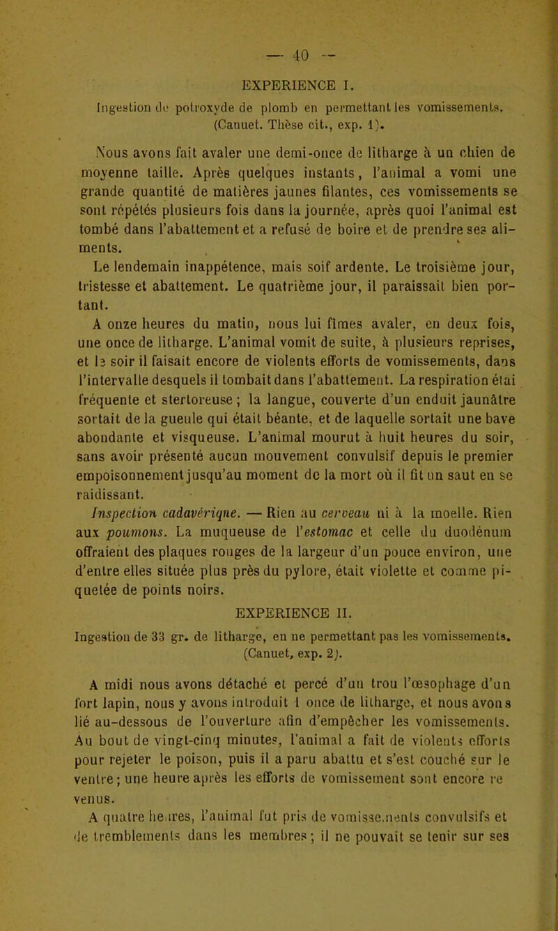 EXPERIENCE I. liigeslion tU' polroxyde de plomb en pei'mettanl les vomissemenls. (Canuet. Thèse cit., exp. 1). Nous avons l'ait avaler une demi-once de litharge à un chien de moyenne taille. Après quelques instants, l'animal a vomi une grande quantité de matières jaunes filantes, ces vomissements se sont répétés plusieurs fois dans la journée, après quoi l'animal est tombé dans l'abattement et a refusé de boire et de prendre se? ali- ments. Le lendemain inappétence, mais soif ardente. Le troisième jour, tristesse et abattement. Le quatrième jour, il paraissait bien por- tant. A onze heures du matin, nous lui fîmes avaler, en deux fois, une once de iiiharge. L'animal vomit de suite, à plusieurs reprises, et lî soir il faisait encore de violents efforts de vomissements, dais l'intervalle desquels il tombait dans l'abattement. La respiration élai fréquente et stertoreuse; la langue, couverte d'un enduit jaunâtre sortait de la gueule qui était béante, et de laquelle sortait une bave abondante et visqueuse. L'animal mourut à huit heures du soir, sans avoir présenté aucun mouvement convulsif depuis le premier empoisonnement jusqu'au moment de la mort où il fît un saut en se raidissant. Inspection cadavérique. — Rien au cerveau ai à la moelle. Rien aux poumons. La muqueuse de l'estomac et celle du duodénum offraient des plaques rouges de la largeur d'un pouce environ, une d'entre elles située plus près du pylore, était violette et coaime pi- quetée de points noirs. EXPERIENCE II. Ingestion de 33 gr. de litharge, en ne permettant pas les vomissements. (Canuet, exp. 2). A midi nous avons détaché et percé d'un trou l'œsophage d'un fort lapin, nous y avons introduit 1 once de Iiiharge, et nous avons lié au-dessous de l'ouverture afin d'empêcher les vomissements. Au bout de vingt-cinq minutes, l'animal a fait de violents efforts pour rejeter le poison, puis il a paru abattu et s'est couché sur le ventre; une heure après les efforts de vomissement sont encore re venus. A quatre lie.ires, l'animal fut pris de vomisae.nents convulsifs et (Je tremblements dans les membres; il ne pouvait se tenir sur ses