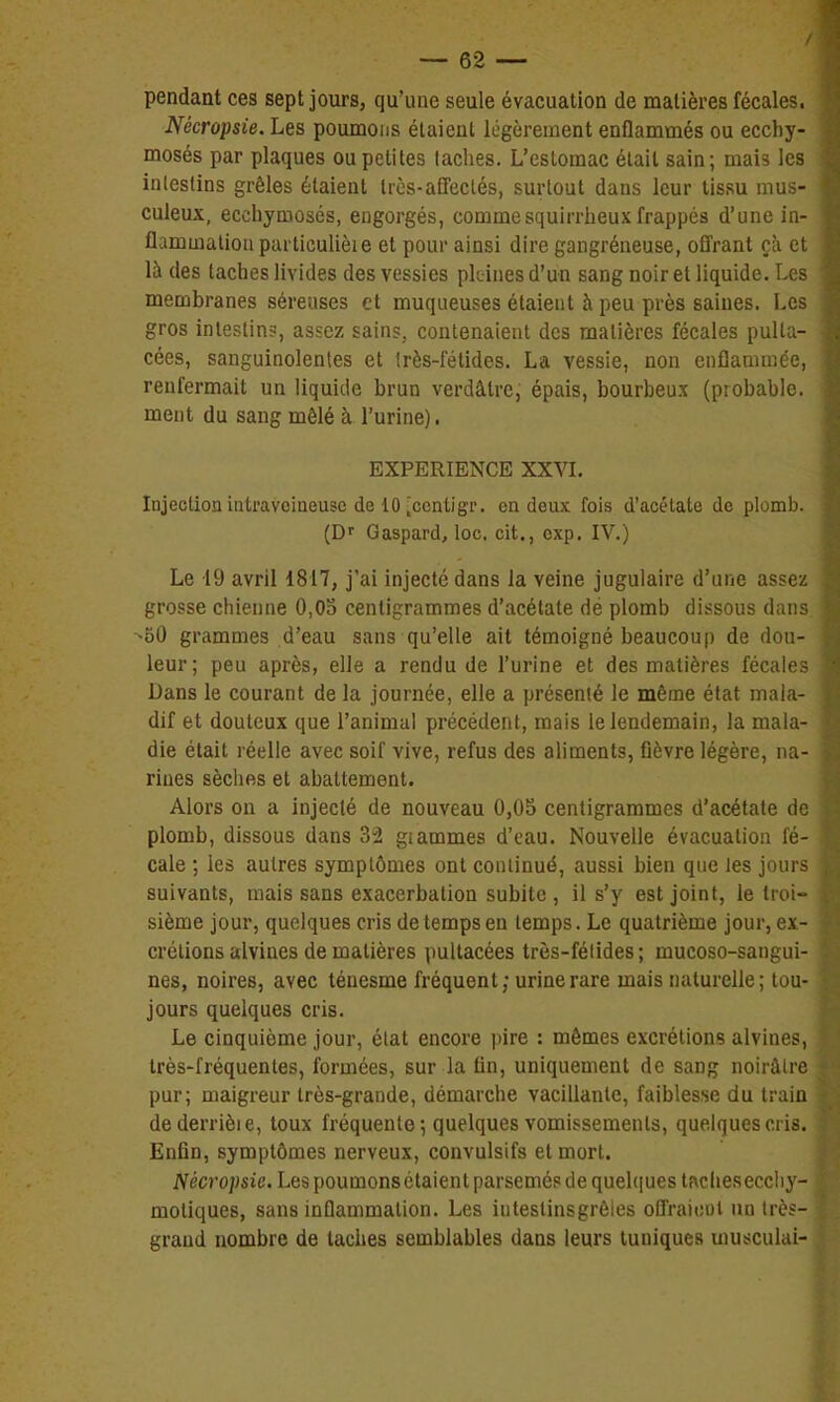 pendant ces sept jours, qu'une seule évacuation de matières fécales, Nécropsie. Les poumons étaient légèrement enflammés ou ecchy- mosés par plaques ou petites taches. L'estomac était sain; mais les intestins grêles étaient trcs-affeclés, surtout dans leur tissu mus- culeux, ecchymosés, engorgés, commesquirrheux frappés d'une in- flammation particulièie et pour ainsi dire gangréneuse, offrant çà et là des taches livides des vessies pleines d'un sang noir et liquide. Les membranes séreuses et muqueuses étaient à peu près saines. Les gros intestin?, assez sains, contenaient des matières fécales pult:;- cées, sanguinolentes et très-fétides. La vessie, non enflammée, renfermait un liquide brun verdâtre, épais, bourbeux (probable, ment du sang mêlé à l'urine). EXPERIENCE XXVL Injection intraveineuse de 10 [ccntigr. en deux fois d'acétate de plomb. (Df Gaspard, loc. cit., exp. IV.) Le 19 avril 1817, j'ai injecté dans la veine jugulaire d'une assez grosse chienne 0,03 centigrammes d'acétate dé plomb dissous dans. ^50 grammes d'eau sans qu'elle ait témoigné beaucoup de dou- leur; peu après, elle a rendu de l'urine et des matières fécales Dans le courant de la journée, elle a présenté le même état mala- dif et douteux que l'animal précédent, mais le lendemain, la mala- die était réelle avec soif vive, refus des aliments, fièvre légère, na- rines sèches et abattement. Alors on a injecté de nouveau 0,05 centigrammes d'acétate de plomb, dissous dans 32 giammes d'eau. Nouvelle évacuation fé- cale ; les autres symptômes ont continué, aussi bien que les jours suivants, mais sans exacerbation subite , il s'y est joint, le troi- sième jour, quelques cris de temps en temps. Le quatrième jour, ex- crétions alvines de matières pultacées très-fétides; mucoso-sangui- nes, noires, avec ténesme fréquent; urine rare mais naturelle ; tou- jours quelques cris. Le cinquième jour, état encore pire : mêmes excrétions alvines, très-fréquentes, formées, sur la fin, uniquement de sang noirâtre pur; maigreur très-grande, démarche vacillante, faiblesse du traia dederrièie, toux fréquente ; quelques vomissements, quelques cris. Enfin, symptômes nerveux, convulsifs et mort. Nécropsie. Les poumons étaient parsemés de quelques tfvcheseccliy- moliques, sans inflammation. Les intestinsgrêles offraicot un très- grand nombre de taches semblables dans leurs tuniques musculai-