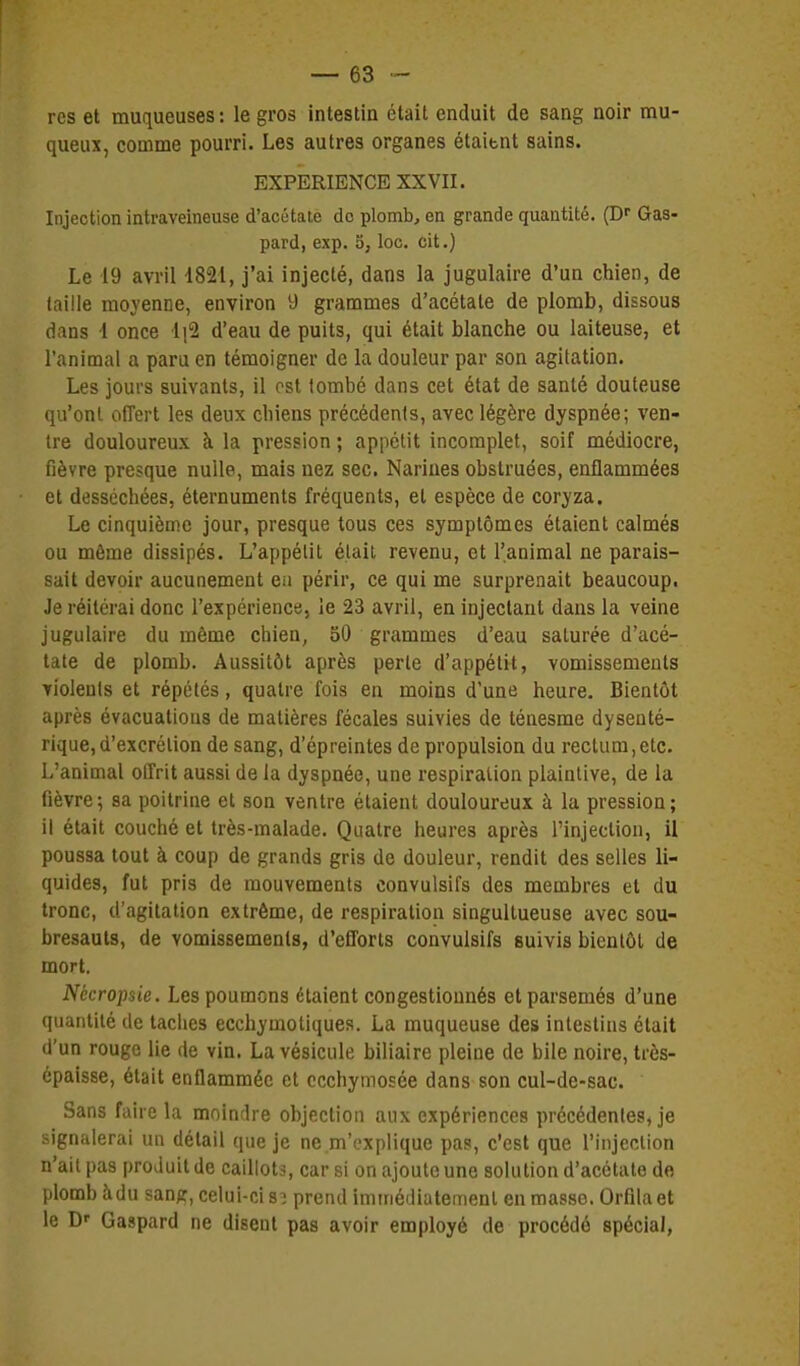 res et muqueuses : le gros intestin était enduit de sang noir mu- queux, comme pourri. Les autres organes étaient sains. EXPERIENCE XXVII. Injection intraveineuse d'acétate do plomb, en grande quantité. (Df Gas- pard, exp. 5, loc. oit.) Le 19 avril •1821, j'ai injecté, dans la jugulaire d'un chien, de taille moyenne, environ 9 grammes d'acétate de plomb, dissous dans i once li^ d'eau de puits, qui était blanche ou laiteuse, et l'animal a paru en témoigner de la douleur par son agitation. Les jours suivants, il ost tombé dans cet état de santé douteuse qu'ont offert les deux chiens précédents, avec légère dyspnée; ven- tre douloureux à la pression ; appétit incomplet, soif médiocre, fièvre presque nulle, mais nez sec. Narines obstruées, enflammées et desséchées, éternuments fréquents, et espèce de coryza. Le cinquième jour, presque tous ces symptômes étaient calmés ou même dissipés. L'appélit était revenu, et l'animal ne parais- sait devoir aucunement en périr, ce qui me surprenait beaucoup. Je réitérai donc l'expérience, le 23 avril, en injectant dans la veine jugulaire du même chien, 50 grammes d'eau saturée d'acé- tate de plomb. Aussitôt après perle d'appétit, vomissements violeuls et répétés, quatre fois en moins d'une heure. Bientôt après évacuations de matières fécales suivies de ténesme dysenté- rique, d'excrétion de sang, d'épreintes de propulsion du rectum, etc. L'animal offrit aussi de la dyspnée, une respiration plaintive, de la lièvre; sa poitrine et son ventre étaient douloureux à la pression; il était couché et très-malade. Quatre heures après Finjeclion, il poussa tout à coup de grands gris de douleur, rendit des selles li- quides, fut pris de mouvements convulsifs des membres et du tronc, d'agitation extrême, de respiration singultueuse avec sou- bresauts, de vomissements, d'efforts convulsifs suivis bientôt de mort. Nécropsie. Les poumons étaient congestionnés et parsemés d'une quantité de taches ecchymotiques. La muqueuse des intestins était d'un rouge lie de vin. La vésicule biliaire pleine de bile noire, très- épaisse, était enflammée et ccchymosée dans son cul-de-sac. Sans faire la moindre objection aux expériences précédentes, je signalerai un détail que je ne m'explique pas, c'est que l'injection n'ait pas produit de caillots, car si on ajoute une solution d'acétate de plomb àdu san^, celui-ci 83 prend immédiatement en masse. Orfilaet le D' Gaspard ne disent pas avoir employé de procédé spécial,