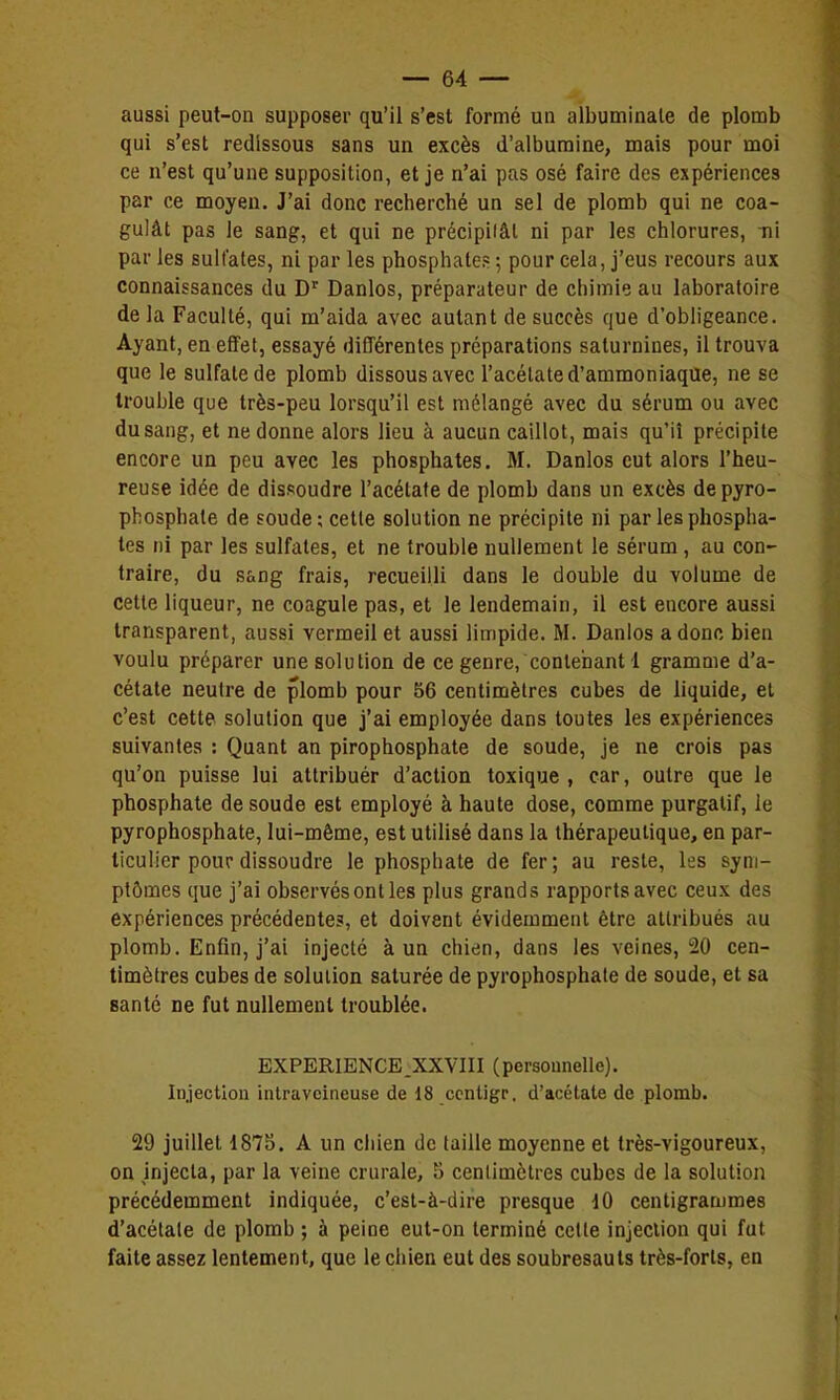 aussi peut-on supposer qu'il s'est formé ua albuminaie de plomb qui s'est redissous sans un excès d'albumine, mais pour moi ce n'est qu'une supposition, et je n'ai pas osé faire des expériences par ce moyen. J'ai donc recherché un sel de plomb qui ne coa- gulât pas le sang, et qui ne précipilâl ni par les chlorures, ni par les sulfates, ni par les phosphates ; pour cela, j'eus recours aux connaissances du D' Danlos, préparateur de chimie au laboratoire de la Faculté, qui m'aida avec autant de succès que d'obligeance. Ayant, en effet, essayé différentes préparations saturnines, il trouva que le sulfate de plomb dissous avec l'acétate d'ammoniaque, ne se trouble que très-peu lorsqu'il est mélangé avec du sérum ou avec du sang, et ne donne alors lieu à aucun caillot, mais qu'il précipite encore un peu avec les phosphates. M. Danlos eut alors l'heu- reuse idée de dissoudre l'acétate de plomb dans un excès de pyro- phosphate de soude ; cette solution ne précipite ni par les phospha- tes ni par les sulfates, et ne trouble nullement le sérum , au con- traire, du sang frais, recueilli dans le double du volume de cette liqueur, ne coagule pas, et le lendemain, il est encore aussi transparent, aussi vermeil et aussi limpide. M. Danlos a donc bien voulu préparer une solution de ce genre, contenant 1 gramme d'a- cétate neutre de plomb pour 56 centimètres cubes de liquide, et c'est cette solution que j'ai employée dans toutes les expériences suivantes : Quant an pirophosphate de soude, je ne crois pas qu'on puisse lui attribuér d'action toxique, car, outre que le phosphate de soude est employé à haute dose, comme purgatif, le pyrophosphate, lui-même, est utilisé dans la thérapeutique, en par- ticulier pour dissoudre le phosphate de fer; au reste, les sym- ptômes que j'ai observés ont les plus grands rapports avec ceux des expériences précédente?, et doivent évidemment être attribués au plomb. Enfin, j'ai injecté à un chien, dans les veines, 20 cen- timètres cubes de solution saturée de pyrophosphate de soude, et sa santé ne fut nullement troublée. EXPERIENCE.XXVIII (personnelle). Injection intraveineuse de 18 ccntigr. d'acétate de plomb. 29 juillet 1875. A un ciiien de (aille moyenne et très-vigoureux, on injecta, par la veine crurale, S cenlimètres cubes de la solution précédemment indiquée, c'est-à-dire presque 10 centigrammes d'acétate de plomb ; à peine eut-on terminé celle injection qui fut faite assez lentement, que le chien eut des soubresauts très-forts, en