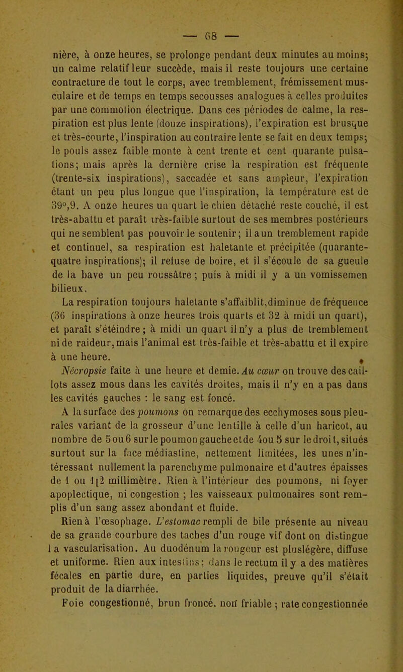 — (58 — mère, à onze heures, se prolonge pendant deux minutes au moins; un calme relatif leur succède, mais il reste toujours une certaine contracture de tout le corps, avec tremblement, frémissement mus- culaire et de temps en temps secousses analogues à celles pro Juites par une commotion électrique. Dans ces périodes de calme, la res- piration est plus lente (douze inspirations), l'expiration est brusque et très-courte, l'inspiration au contraire lente se fait en deux temps; le pouls assez faible monte à cent trente et cent quarante puisa- lions; mais après la dernière crise la respiration est fréquente (trente-six inspirations), saccadée et sans ampleur, l'expiration étant un peu plus longue que l'inspiralion, la température est de 39°,9. A onze heures un quart le cliien détaché reste couché, il est très-abattu et parait irès-faible surtout de ses membres postérieurs qui ne semblent pas pouvoir le soutenir; il a un tremblement rapide et continuel, sa respiration est haletante et précipitée (quarante- quatre inspirations); il reiuse de boire, et il s'écoule de sa gueule de la bave un peu roussàtre ; puis à midi il y a un vomissemen bilieux. La respiration toujours haletante s'affaiblit,diminue de fréquence (36 inspirations à onze heures trois quarts et 32 à midi un quart), et paraît s'étéindre; à midi un quart il n'y a plus de tremblement ni de raideur, mais l'animal est très-faible et très-abattu et il expire à une heure. ^ Nécropsie faite îi une heure et demie, .du cœur on trouve des cail- lots assez mous dans les cavités droites, mais il n'y en a pas dans les cavités gauches : le sang est foncé. A la surface des poMmons on remarque des ecchymoses sous pleu- rales variant de la grosseur d'une lentille à celle d'un haricot, au nombre de 5 ou 6 sur le poumon gauche et de 4ou 5 sur le droit, situés surtout sur la face médiasiine, nettement limitées, les unes n'in- téressant nullement la parenchyme pulmonaire et d'autres épaisses de 1 ou li2 millimètre. Rien à l'intérieur des poumons, ni foyer apoplectique, ni congestion ; les vaisseaux pulmonaires sont rem- plis d'un sang assez abondant et fluide. Rien à l'œsophage. Z,'es(o?wac rempli de bile présente au niveau de sa grande courbure des taches d'un rouge vif dont on distingue 1 a vascularisation. Au duodénum la rougeur est pluslégère, diffuse et uniforme. Rien aux inlesiisis : dans le rectum il y a des matières fécales en partie dure, en parties liquides, preuve qu'il s'était produit de la diarrhée. Foie congestionné, brun froncé, noif friable; rate congestionnée