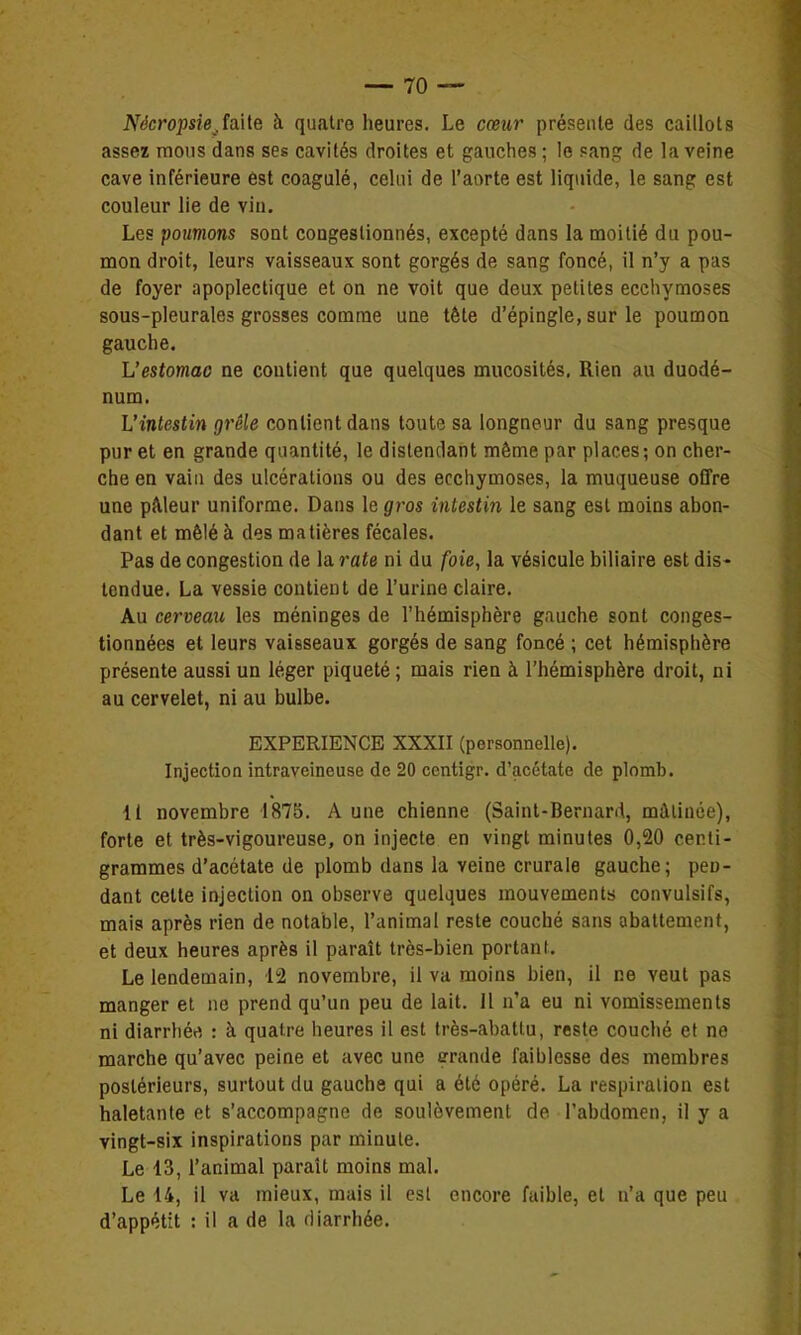 Nôcropsie,îa\[e h quatre heures. Le cœur présente des caillots assez mous dans ses cavités droites et gauches ; le sang de la veine cave inférieure est coagulé, celui de l'aorte est liquide, le sang est couleur lie de vin. Les poumons sont congestionnés, excepté dans la moitié du pou- mon droit, leurs vaisseaux sont gorgés de sang foncé, il n'y a pas de foyer apoplectique et on ne voit que deux petites ecchymoses sous-pleurales grosses comme une tète d'épingle, sur le poumon gauche. L'estomac ne contient que quelques mucosités. Rien au duodé- num. L'intestin grêle contient dans toute sa longneur du sang presque pur et en grande quantité, le distendant même par places; on cher- che en vaia des ulcérations ou des ecchymoses, la muqueuse offre une pAleur uniforme. Dans le gros intestin le sang est moins abon- dant et mêlé à des matières fécales. Pas de congestion de la rate ni du foie, la vésicule biliaire est dis- tendue. La vessie contient de l'urine claire. Au cerveau les méninges de l'hémisphère gauche sont conges- tionnées et leurs vaisseaux gorgés de sang foncé ; cet hémisphère présente aussi un léger piqueté; mais rien à l'hémisphère droit, ni au cervelet, ni au bulbe. EXPERIENCE XXXII (personnelle). Injection intraveineuse de 20 ccntigr. d'acétate de plomb. 11 novembre 1875. A une chienne (Saint-Bernard, mâtinée), forte et très-vigoureuse, on injecte en vingt minutes 0,20 centi- grammes d'acétate de plomb dans la veine crurale gauche; pen- dant celte injection on observe quelques mouvements convulsifs, mais après rien de notable, l'animal reste couché sans abattement, et deux heures après il paraît très-bien portant. Le lendemain, 12 novembre, il va moins bien, il ce veut pas manger et ne prend qu'un peu de lait. 11 n'a eu ni vomissements ni diarrhée, : à quatre heures il est très-abattu, reste couché et ne marche qu'avec peine et avec une grande faiblesse des membres postérieurs, surtout du gauche qui a été opéré. La respiration est haletante et s'accompagne de soulèvement de l'abdomen, il y a vingt-six inspirations par minute. Le 13, l'animal paraît moins mal. Le 14, il va mieux, mais il est encore faible, et n'a que peu d'appétit : il a de la diarrhée.