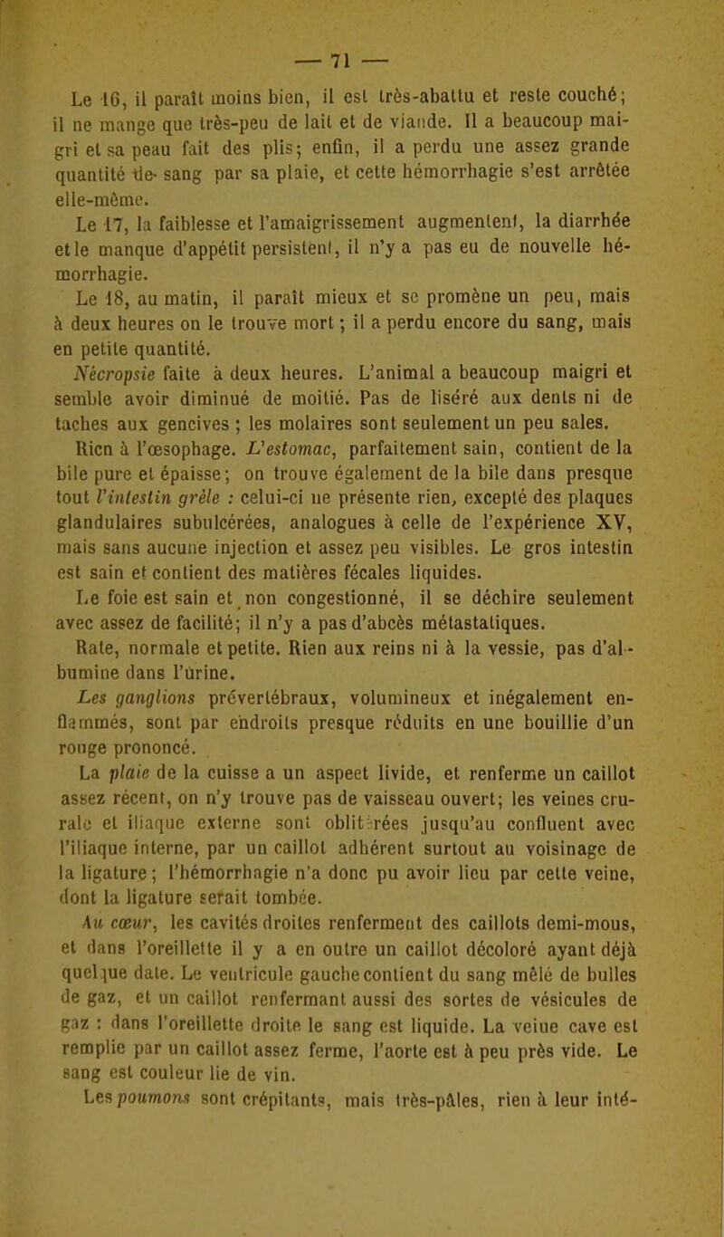 il ne mange que très-peu de lait et de viande. Il a beaucoup mai- gri et sa peau fait des plis; enfin, i! a perdu une assez grande quantité lie- sang par sa plaie, et cette hémorrhagie s'est arrêtée elle-môme. Le 17, la faiblesse et l'amaigrissement augmentent, la diarrhée elle manque d'appétit persisteni, il n'y a pas eu de nouvelle hé- morrhagie. Le 18, au malin, il paraît mieux et se promène un peu, mais h deux heures on le trouve mort ; il a perdu encore du sang, mais en petite quantité. Nécropsie faite à deux heures. L'animal a beaucoup maigri et semble avoir diminué de moitié. Pas de liséré aux dents ni de taches aux gencives ; les molaires sont seulement un peu sales. Rien à l'œsophage. I/'esiomac, parfaitement sain, contient de la bile pure et épaisse; on trouve également de la bile dans presque tout l'inlestin grêle : celui-ci ue présente rien, excepté des plaques glandulaires subulcérées, analogues à celle de l'expérience XV, mais sans aucune injection et assez peu visibles. Le gros intestin est sain et contient des matières fécales liquides. Le foie est sain et non congestionné, il se déchire seulement avec assez de facilité; il n'y a pas d'abcès mélastatiques. Rate, normale et petite. Rien aux reins ni à la vessie, pas d'al - bumine dans l'Urine. Les ganglions prévertébraux, volumineux et inégalement en- flammés, sont par endroits presque réduits en une bouillie d'un ronge prononcé. La plaie de la cuisse a un aspeet livide, et renferme un caillot assez récent, on n'y trouve pas de vaisseau ouvert; les veines cru- rale et iliaque externe sont oblit;-rées jusqu'au confluent avec l'iliaque interne, par un caillot adhérent surtout au voisinage de la ligature; l'hémorrhagie n'a donc pu avoir lieu par cette veine, dont la ligature serait tombée. Au cœur, les cavités droites renferment des caillots demi-mous, et dans l'oreillette il y a en outre un caillot décoloré ayant déjà quelque date. Le ventricule gauche contient du sang mêlé de bulles de gaz, et un caillot renfermant aussi des sortes de vésicules de gaz : dans l'oreillette droite le sang est liquide. La veiue cave est remplie par un caillot assez ferme, l'aorte est à peu près vide. Le sang est couleur lie de vin. Les poumon.? sont crépitants, mais Irès-pâles, rien à leur inlé-