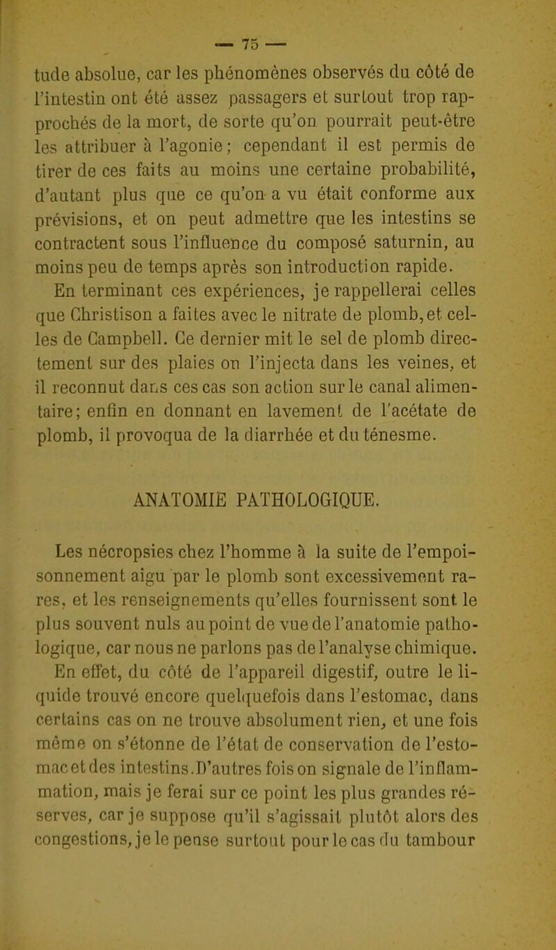 tude absolue, car les phénomènes observés du côté de l'intestin ont été assez passagers et surtout trop rap- prochés de la mort, de sorte qu'on pourrait peut-être les attribuer à l'agonie; cependant il est permis de tirer de ces faits au moins une certaine probabilité, d'autant plus que ce qu'on a vu était conforme aux prévisions, et on peut admettre que les intestins se contractent sous l'influence du composé saturnin, au moins peu de temps après son introduction rapide. En terminant ces expériences, je rappellerai celles que Christison a faites avec le nitrate de plomb, et cel- les de Campbell. Ce dernier mit le sel de plomb direc- tement sur des plaies on l'injecta dans les veines, et il reconnut dans ces cas son action sur le canal alimen- taire; enfin en donnant en lavement de l'acétate de plomb, il provoqua de la diarrhée et du ténesme. ANATOMIE PATHOLOGIQUE. Les nécropsies chez l'homme à la suite de l'empoi- sonnement aigu par le plomb sont excessivement ra- res, et les renseignements qu'elles fournissent sont le plus souvent nuls au point de vue de l'anatomie patho- logique, car nous ne parlons pas de l'analyse chimique. En effet, du côté de l'appareil digestif, outre le li- quide trouvé encore quelquefois dans l'estomac, dans certains cas on ne trouve absolument rien, et une fois même on s'étonne de l'état de conservation de l'esto- mac et des intestins.D'autresfoison signale de l'inflam- mation, mais je ferai sur ce point les plus grandes ré- serves, car je suppose qu'il s'agissait plutôt alors des congestions, je le pense surtout pour le cas du tambour