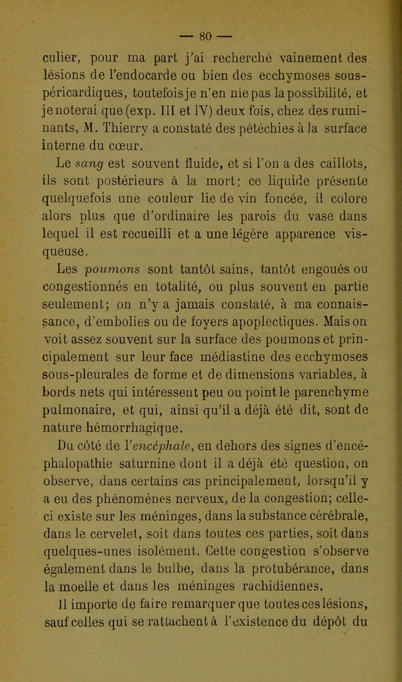 culier, pour ma part j'ai recherché vainement des lésions de l'endocarde ou bien des ecchymoses sous- péricardiques, toutefois je n'en nie pas lapossibiUté, et je noterai que (exp. Ill et IV) deux fois, chez des rumi- nants, M. Thierry a constaté des pétéchies à la surface interne du cœur. Le sang est souvent fluide, et si l'on a des caillots, ils sont postérieurs à la mort; ce liquide présente quelquefois une couleur lie de vin foncée, il colore alors plus que d'ordinaire les parois du vase dans lequel il est recueilli et a une légère apparence vis- queuse. Les poumons sont tantôt sains, tantôt engoués ou congestionnés en totalité, ou plus souvent eu partie seulement; on n'y a jamais constaté, à ma connais- sance, d'embolies ou de foyers apoplectiques. Maison voit assez souvent sur la surface des poumons et prin- cipalement sur leur face médiastine des ecchymoses sous-pleurales de forme et de dimensions variables, à bords nets qui intéressent peu ou point le parenchyme pulmonaire, et qui, ainsi qu'il a déjà été dit, sont de nature hémorrhagique. Du côté de l'encéphale, en dehors des signes d'encé- phalopathie saturnine dont il a déjà été question, on observe, dans certains cas principalement, lorsqu'il y a eu des phénomènes nerveux, de la congestion; celle- ci existe sur les méninges, dans la substance cérébrale, dans le cervelet, soit dans toutes ces parties, soit dans quelques-unes isolément. Cette congestion s'observe également dans le bulbe, dans la protubérance, dans la moelle et dans les méninges rachidiennes. 11 importe de faire remarquer que toutes ces lésions, sauf celles qui se rattachent à l'existence du dépôt du