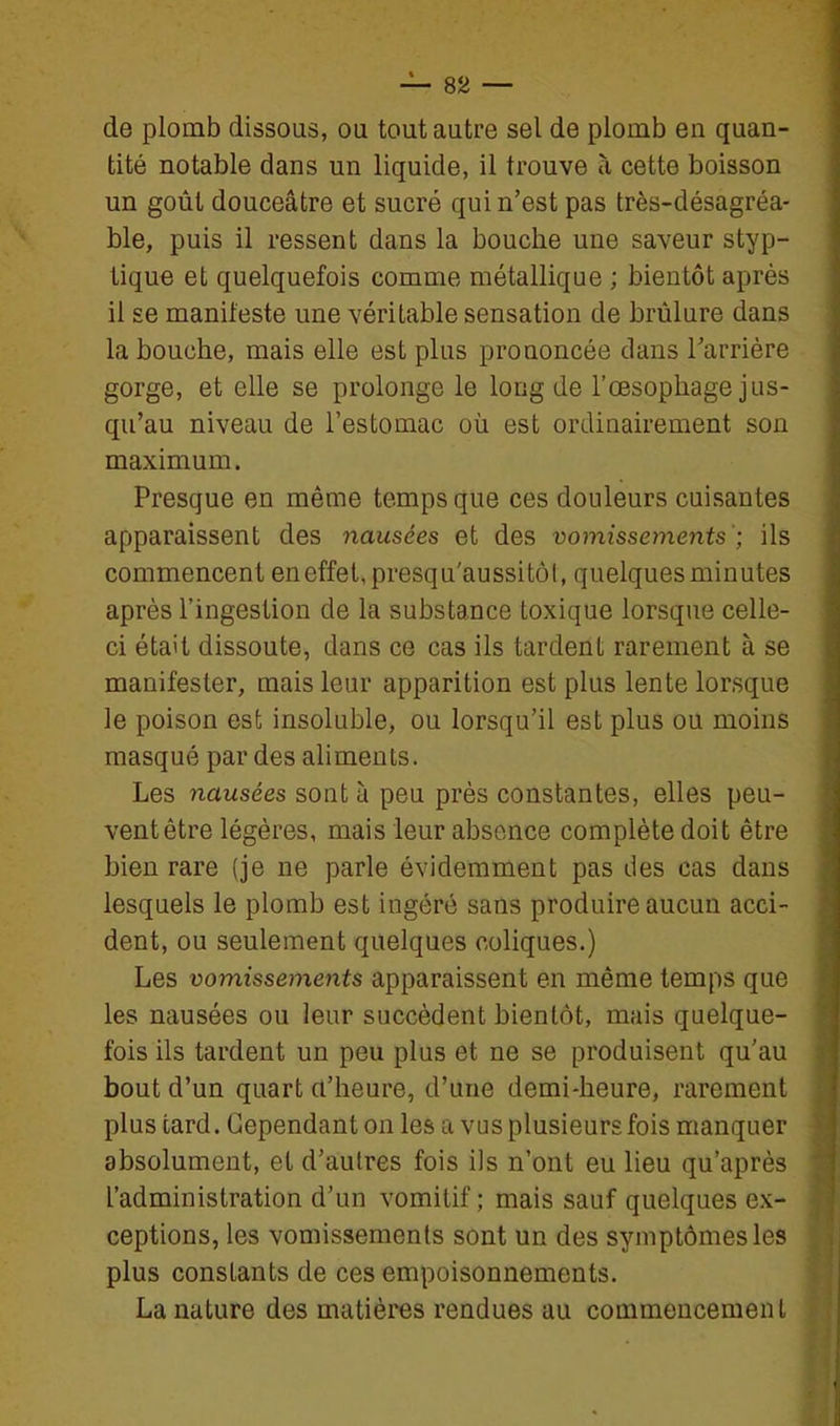 — Sa- de plomb dissous, ou tout autre sel de plomb en quan- tité notable dans un liquide, il trouve à cette boisson un goût douceâtre et sucré qui n'est pas très-désagréa- ble, puis il ressent dans la bouche une saveur styp- tique et quelquefois comme métallique ; bientôt après il se manifeste une véritable sensation de brûlure dans la bouche, mais elle est plus prononcée dans l'arrière gorge, et elle se prolonge le long de l'œsophage jus- qu'au niveau de l'estomac où est ordinairement son maximum. Presque en même temps que ces douleurs cuisantes apparaissent des nausées et des vomissements'; ils commencent en effet, presqu'aussitôl, quelques minutes après l'ingestion de la substance toxique lorsque celle- ci était dissoute, dans ce cas ils tardent rarement à se manifester, mais leur apparition est plus lente lorsque le poison est insoluble, ou lorsqu'il est plus ou moins masqué par des aliments. Les nausées sont à peu près constantes, elles peu- vent être légères, mais leur absence complète doit être bien rare (je ne parle évidemment pas des cas dans lesquels le plomb est ingéré sans produire aucun acci- dent, ou seulement quelques coliques.) Les vomissements apparaissent en même temps que les nausées ou leur succèdent bientôt, mais quelque- fois ils tardent un peu plus et ne se produisent qu'au bout d'un quart a'heure, d'une demi-heure, rarement plus tard. Cependant on les a vus plusieurs fois manquer absolument, et d'autres fois ils n'ont eu lieu qu'après l'administration d'un vomitif; mais sauf quelques ex- ceptions, les vomissements sont un des symptômes les plus constants de ces empoisonnements. La nature des matières rendues au commencement