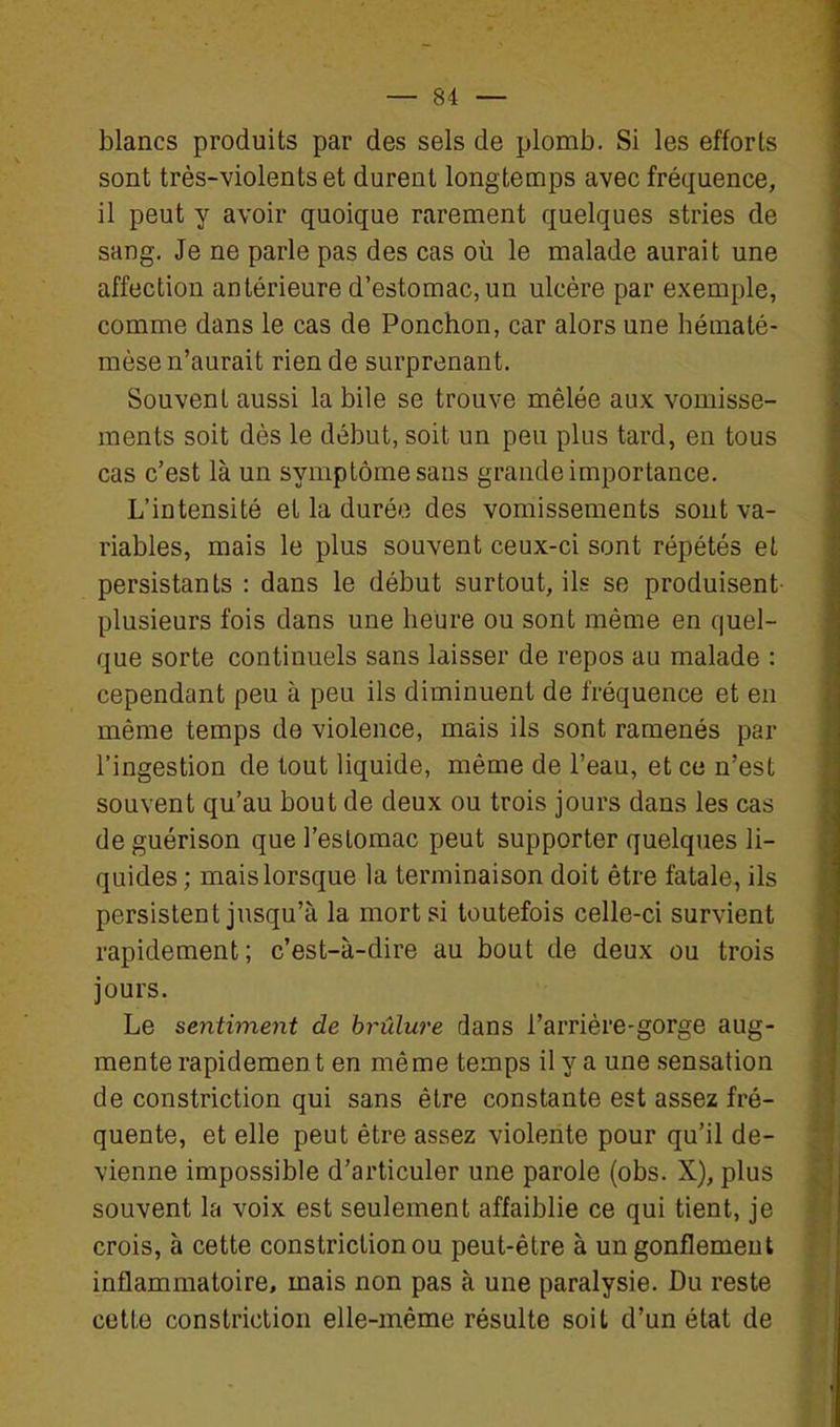 blancs produits par des sels de plomb. Si les efforts sont très-violents et durent longtemps avec fréquence, il peut y avoir quoique rarement quelques stries de sang. Je ne parle pas des cas où le malade aurait une affection antérieure d'estomac, un ulcère par exemple, comme dans le cas de Ponchon, car alors une hématé- mèse n'aurait rien de surprenant. Souvent aussi la bile se trouve mêlée aux vomisse- ments soit dès le début, soit un peu plus tard, en tous cas c'est là un symptôme sans grande importance. L'intensité et la durée des vomissements sont va- riables, mais le plus souvent ceux-ci sont répétés et persistants : dans le début surtout, ils se produisent plusieurs fois dans une heure ou sont même en quel- que sorte continuels sans laisser de repos au malade : cependant peu à peu ils diminuent de fréquence et en même temps de violence, mais ils sont ramenés par l'ingestion de tout liquide, même de l'eau, et ce n'est souvent qu'au bout de deux ou trois jours dans les cas de guérison que l'estomac peut supporter quelques li- quides ; mais lorsque la terminaison doit être fatale, ils persistent jusqu'à la mort si toutefois celle-ci survient rapidement; c'est-à-dire au bout de deux ou trois jours. Le sentiment de brûlure dans l'arriére-gorge aug- mente rapidement en même temps il y a une sensation de constriction qui sans être constante est assez fré- quente, et elle peut être assez violente pour qu'il de- vienne impossible d'articuler une parole (obs. X), plus souvent la voix est seulement affaiblie ce qui tient, je crois, à cette constriction ou peut-être à un gonflement inflammatoire, mais non pas à une paralysie. Du reste cette constriction elle-même résulte soit d'un état de