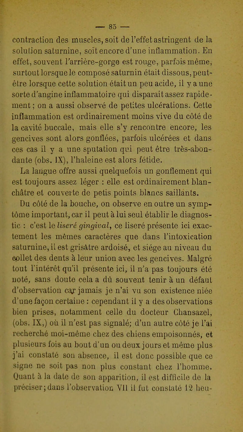 contraction des muscles, soit de l'effet astringent de la solution saturnine, soit encore d'une inflammation. En effet, souvent Tarrière-gorge est rouge, parfois même, surtout lorsque le composé saturnin était dissous, peut- être lorsque cette solution était un peu acide, il y a une sorte d'angine inflammatoire qui disparait assez rapide- ment ; on a aussi observé de petites ulcérations. Cette inflammation est ordinairement moins vive du côté de la cavité buccale, mais elle s'y rencontre encore, les gencives sont alors gonflées, parfois ulcérées et dans ces cas il y a une sputation qui peut être très-abon- dante (obs. IX), l'haleine est alors fétide. La langue offre aussi quelquefois un gonflement qui est toujours assez léger : elle est ordinairement blan- châtre et couverte de petis points blancs saillants. Du côté de la bouche, on observe en outre un symp- tôme important, car il peut à lui seul établir le diagnos- tic : c'est le liseré gingival, ce liseré présente ici exac- tement les mêmes caractères que dans l'intoxication saturnine, il est grisâtre ardoisé, et siège au niveau du opllet des dents à leur union avec les gencives. Malgré tout l'intérêt qu'il présente ici, il n'a pas toujours été noté, sans doute cela a dû souvent tenir à un défaut d'observation caj jamais je n'ai vu son existence niée d'une façon certaine : cependant il y a des observations bien prises, notamment celle du docteur Ghansazel, (obs. IX,) où il n'est pas signalé; d'un autre côté je l'ai recherché moi-même chez des chiens empoisonnés, et plusieurs fois au bout d'un ou deux jours et même plus j'ai constaté son absence, il est donc possible que ce signe ne soit pas non plus constant chez l'homme. Quant à la date de son apparition, il est difficile de la préciser;dans l'observation Vil il fut constaté 12 heu-
