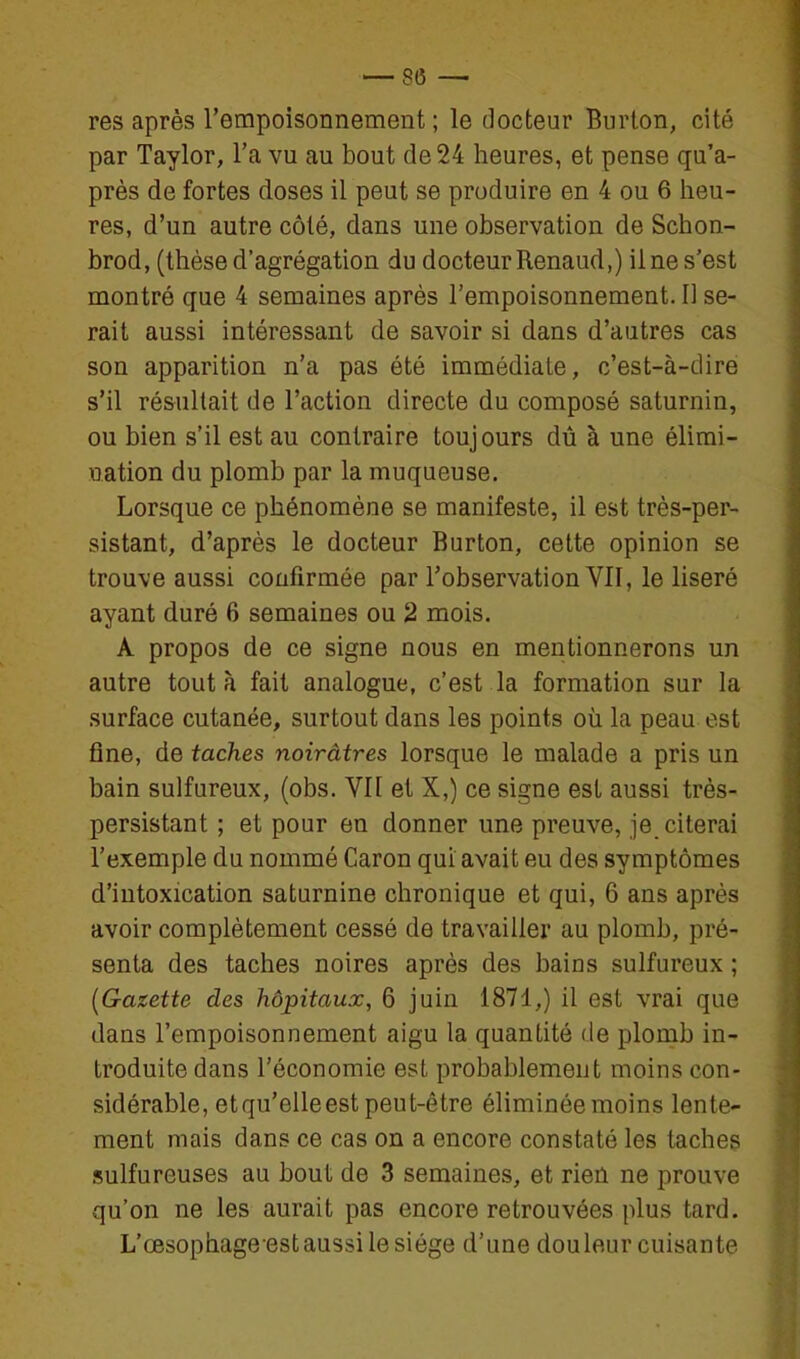 res après l'empoisonnement ; le docteur Burlon, cité par Taylor, l'a vu au bout de 24 heures, et pense qu'a- près de fortes doses il peut se produire en 4 ou 6 heu- res, d'un autre côté, dans une observation de Schon- brod, (thèse d'agrégation du docteur Renaud,) ilne s'est montré que 4 semaines après l'empoisonnement. Il se- rait aussi intéressant de savoir si dans d'autres cas son apparition n'a pas été immédiate, c'est-à-dire s'il résultait de l'action directe du composé saturnin, ou bien s'il est au contraire toujours dû à une élimi- nation du plomb par la muqueuse. Lorsque ce phénomène se manifeste, il est très-per- sistant, d'après le docteur Burton, cette opinion se trouve aussi confirmée par l'observation VII, le liseré ayant duré 6 semaines ou 2 mois. A propos de ce signe nous en mentionnerons un autre tout à fait analogue, c'est la formation sur la surface cutanée, surtout dans les points où la peau est fine, de taches noirâtres lorsque le malade a pris un bain sulfureux, (obs. Vil et X,) ce signe est aussi très- persistant ; et pour en donner une preuve, je_ citerai l'exemple du nommé Caron qui avait eu des symptômes d'intoxication saturnine chronique et qui, 6 ans après avoir complètement cessé de travailler au plomb, pré- senta des taches noires après des bains sulfureux ; {Gazette des hôpitaux, 6 juin 1871,) il est vrai que dans l'empoisonnement aigu la quantité de plomb in- troduite dans l'économie est probablement moins con- sidérable, etqu'elleest peut-être éliminée moins lente- ment mais dans ce cas on a encore constaté les taches sulfureuses au bout de 3 semaines, et rien ne prouve qu'on ne les aurait pas encore retrouvées plus tard. L'œsophage est aussi le siège d'une douleur cuisante