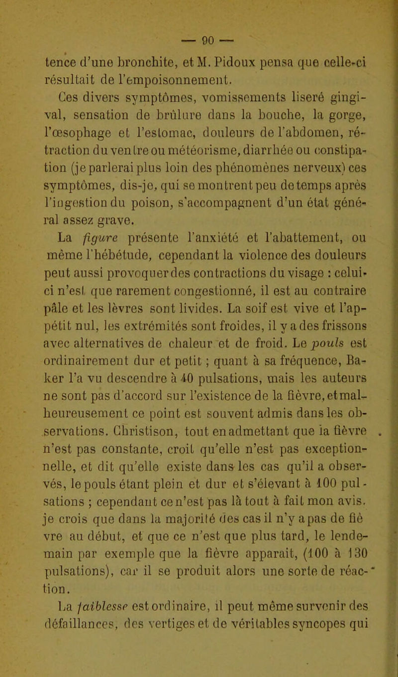 tence d'une bronchite, et M. Pidoux pensa que celle-ci résultait de l'empoisonnement. Ces divers symptômes, vomissements liseré gingi- val, sensation de brûlure dans la bouche, la gorge, l'œsophage et l'eslomac, douleurs de l'abdomen, ré- traction du ven ire ou météorisme, diarrhée ou (ionstipa- tien (je parlerai plus loin des phénomènes nerveux) ces symptômes, dis-je, qui se montrent peu de temps après l'iugestiondu poison, s'accompagnent d'un état géné- ral assez grave. La figure présente l'anxiété et l'abattement, ou même l'hébétude, cependant la violence des douleurs peut aussi provoquer des contractions du visage : celui- ci n'est que rarement congestionné, il est au contraire pâle et les lèvres sont livides. La soif est vive et l'ap- pétit nul, les extrémités sont froides, il y a des frissons avec alternatives de chaleur et de froid. Le pouls est ordinairement dur et petit ; quant à sa fréquence, Ba- ker l'a vu descendre à 40 pulsations, mais les auteurs ne sont pas d'accord sur l'existence de la fièvre, etmal- heureusement ce point est souvent admis dans les ob- servations. Ghristison, tout en admettant que ia fièvre . n'est pas constante, croit qu'elle n'est pas exception- nelle, et dit qu'elle existe dans les cas qu'il a obser- vés, le pouls étant plein et dur et s'élevant à 100 pul- sations ; cependant ce n'est pas là tout à fait mon avis, je crois que dans la majorilé des cas il n'y a pas de fié vre au début, et que ce n'est que plus tard, le lende- main par exemple que la fièvre apparaît, (100 à 130 pulsations), car il se produit alors une sorte de réac-* tion. La faiblesse est ordinaire, il peut même survenir des défaillances, des vertiges et de véritables syncopes qui