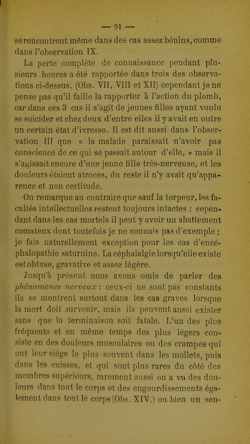 se rencontrent même dans des cas assez bénins, comme dans l'observation IX. La perte complète de connaissance pendant plu- sieurs heures a été rapportée dans trois des observa- tions ci-dessus, (Obs. YII, YIII et XII) cependant je ne pense pas qu'il faille la rapporter à l'action du plomb, car dans ces 3 cas il s'agit de jeunes filles ayant voulu se suicider et chez deux d'entre elles il y avait en outre un certain état d'ivresse. Il est dit aussi dans l'obser- vation III que « la malade paraissait n'avoir pas conscience de ce qui se passait autour d'elle, » mais il s'aj^issait encore d'une jeune fille très-nerveuse, et les douleurs étaient atroces, du reste il n'y avait qu'appa- rence et non certitude. On remarque au contraire que sauf la torpeur, les fa- cultés intellectuelles restent toujours intactes : cepen- dant dans les cas mortels il peut y avoir un abattement comateux dont toutefois je ne connais pas d'exemple ; je fais naturellement exception pour les cas d'encé- phalopathie saturnine. La céphalalgie lorsqu'elle existe estobtuse^ gravative et assez légère. Jusqu'à présent nous avons omis de parler des phénomènes nerveux : ceux-ci ne sont pas constants ils se montrent surtout dans les cas graves lorsque la mort doit survenir, mais ils peuvent aussi exister sans que la terminaison soit fatale. L'un des plus fréquents et en même temps des plus légers con- siste en des douleurs musculaires ou des crampes qui ont leur siège le plus souvent dans les mollets, puis dans les cuisses, et qui sont plus rares du côté des membres supérieurs, rarement aussi on a vu des dou- leurs dans tout le corps et des engourdissements éga- lement dans tout le corp3(Obs. XIV.) ou,bien un sen-