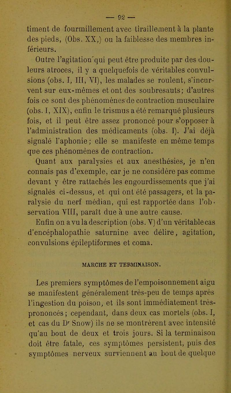 timent de fourmillement avec tiraillement à la plante des pieds, (Obs. XX,) ou la faiblesse des membres in- férieurs. Outre l'agitation'qui peut être produite par des dou- leurs atroces, il y a quelquefois de véritables convul- sions (obs. I, III, YI), les malades se roulent, s'incur- vent sur eux-mêmes et ont des soubresauts; d'autres fois ce sont des phénomènes de contraction musculaire (obs. I, XIX), enfin le trismus a été remarqué plusieurs fois, et il peut être assez prononcé pour s'opposer à l'administration des médicaments (obs. I). J'ai déjà signalé l'aphonie ; elle se manifeste en même temps que ces phénomènes de contraction. Quant aux paralysies et aux aneslhésies, je n'en connais pas d'exemple, car je ne considère pas comme devant y être rattachés les engourdissements que j'ai signalés ci-dessus, et qui ont été passagers, et la pa- ralysie du nerf médian, qui est rapportée dans l'ob- servation VIII, paraît due à une autre cause. Enfin on a vu la description (obs. Y) d'un véritablecas d'encéphalopathie saturnine avec délire, agitation, convulsions épileptiformes et coma. MARCHE ET TERMINAISON. Les premiers symptômes de l'empoisonnement aigu se manifestent généralement très-peu de temps après l'ingestion du poison, et ils sont immédiatement très- prononcés; cependant, dans deux cas mortels (obs. I, et cas du Snow) ils ne se montrèrent avec intensité qu'au bout de deux et trois jours. Si la terminaison doit être fatale, ces symptômes persistent, puis des symptômes nerveux surviennent au bout de quelque