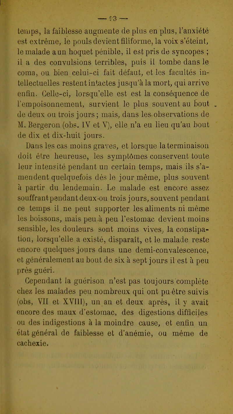 temps, la faiblesse augmente de plus en plus, l'anxiété est extrême, le pouls devient filiforme, la voix s'éteint, le malade a un hoquet pénible, il est pris de syncopes ; il a des convulsions terribles, puis il tombe dans le coma, ou bien celui-ci fait défaut, et les facultés in- tellectuelles restent intactes jusqu'à la mort, qui arrive enfin. Celle-ci, lorsqu'elle est est la conséquence de l'empoisonnement, survient le plus souvent au bout , de deux ou trois jours ; mais, dans les observations de M. Bergeron (obs. IV et V), elle n'a eu lieu qu'au bout de dix et dix-huit jours. Dans les cas moins graves, et lorsque la terminaison doit être heureuse, les symptômes conservent toute leur intensité pendant un certain temps, mais ils s'a- mendent quelquefois dès le jour même, plus souvent à partir du lendemain. Le malade est encore assez souffrantpendantdeux-ou trois jours, souvent pendant ce temps il ne peut supporter les aliments ni même les boissons, mais peu à peu l'estomac devient moins sensible, les douleurs sont moins vives^ la constipa- tion, lorsqu'elle a existé, disparaît, et le malade reste encore quelques jours dans une demi-convalescence, et généralement au bout de six à sept jours il est à peu près guéri. Cependant la guérison n'est pas toujours complète chez les malades peu nombreux qui ont pu être suivis (obs, VII et XVIII), un an et deux après, il y avait encore des maux d'estomac, des digestions difficiles ou des indigestions à la moindre cause, et enfin un état général de faiblesse et d'anémie, ou même de cachexie.
