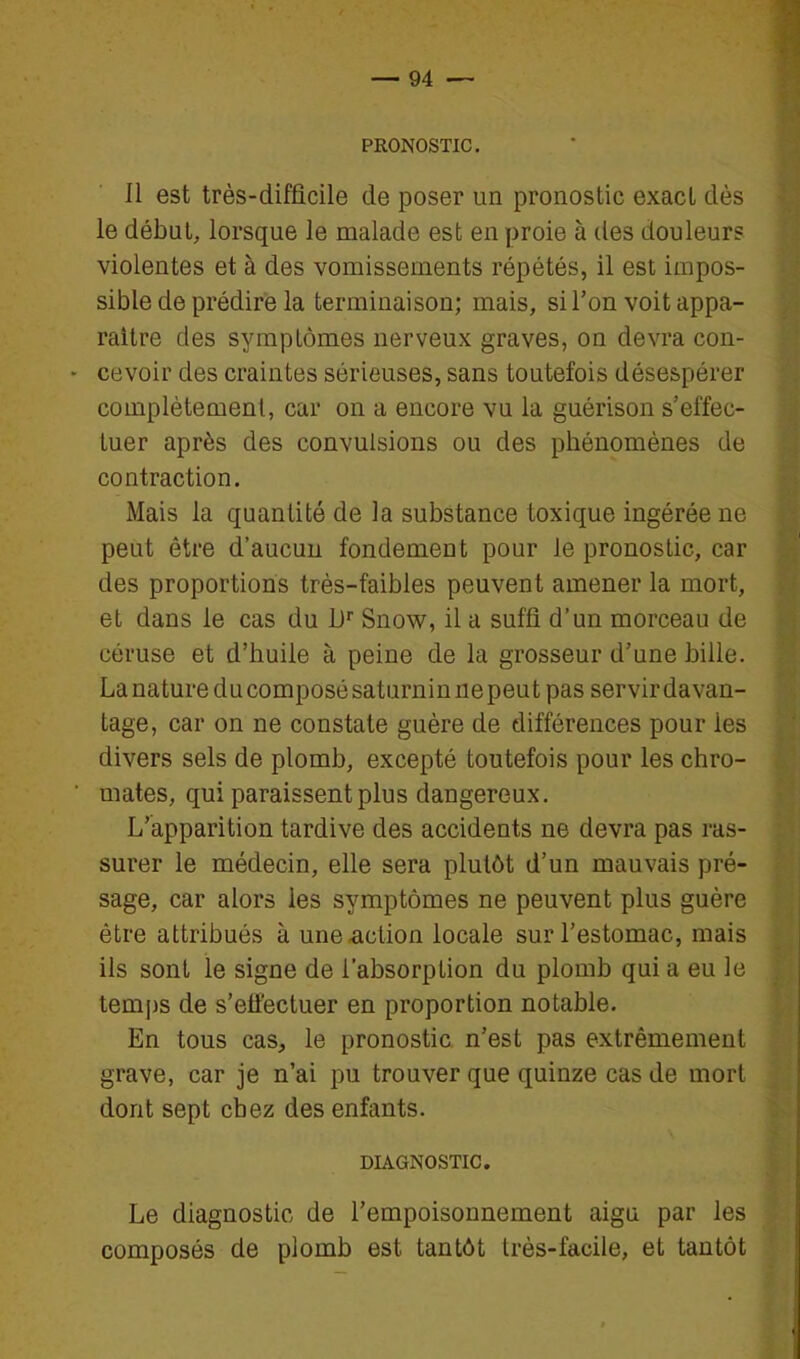 PRONOSTIC. 11 est très-difficile de poser un pronostic exact dès le début, lorsque le malade est en proie à des douleurs violentes et à des vomissements répétés, il est impos- sible de prédire la terminaison; mais, si l'on voit appa- raître des symptômes nerveux graves, on devra con- - cevoir des craintes sérieuses, sans toutefois désespérer complètement, car on a encore vu la guérison s'effec- tuer après des convulsions ou des phénomènes de contraction. Mais la quantité de la substance toxique ingérée ne peut être d'aucun fondement pour le pronostic, car des proportions très-faibles peuvent amener la mort, et dans le cas du D Snow, il a suffi d'un morceau de céruse et d'huile à peine de la grosseur d'une bille. La nature du composé saturnin ne peu t pas servir davan- tage, car on ne constate guère de différences pour les divers sels de plomb, excepté toutefois pour les chro- ■ mates, qui paraissent plus dangereux. L'apparition tardive des accidents ne devra pas ras- surer le médecin, elle sera plutôt d'un mauvais pré- sage, car alors les symptômes ne peuvent plus guère être attribués à une action locale sur l'estomac, mais ils sont le signe de l'absorption du plomb qui a eu le tem[)s de s'effectuer en proportion notable. En tous cas, le pronostic n'est pas extrêmement grave, car je n'ai pu trouver que quinze cas de morl dont sept chez des enfants. DIAGNOSTIC. Le diagnostic de l'empoisonnement aigu par les composés de plomb est tantôt très-facile, et tantôt