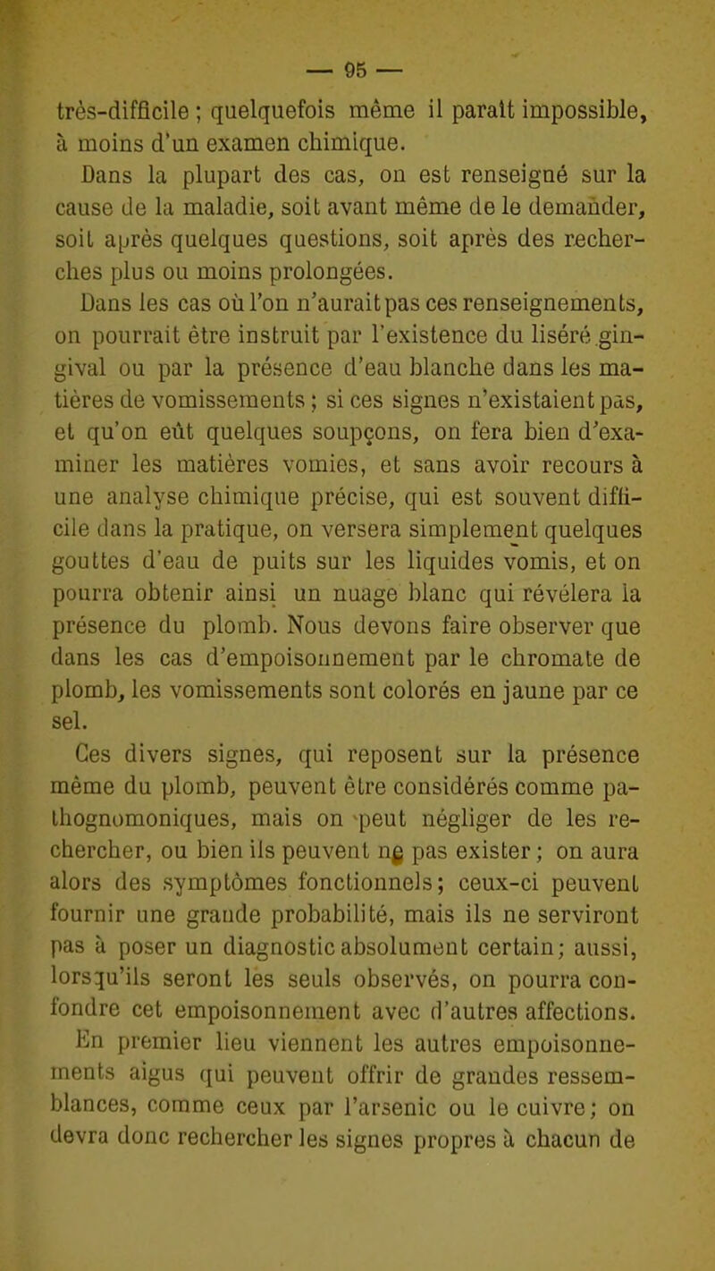 très-difficile ; quelquefois même il parait impossible, à moins d'un examen chimique. Dans la plupart des cas, on est renseigné sur la cause de la maladie, soit avant même de le demander, soil après quelques questions, soit après des recher- ches plus ou moins prolongées. Dans les cas où l'on n'aurait pas ces renseignements, on pourrait être instruit par l'existence du liséré gin- gival ou par la présence d'eau blanche dans les ma- tières de vomissements ; si ces signes n'existaient pas, et qu'on eût quelques soupçons, on fera bien d'exa- miner les matières vomies, et sans avoir recours à une analyse chimique précise, qui est souvent diffi- cile dans la pratique, on versera simplement quelques gouttes d'eau de puits sur les liquides vomis, et on pourra obtenir ainsi un nuage blanc qui révélera la présence du plomb. Nous devons faire observer que dans les cas d'empoisonnement par le chromate de plomb, les vomissements sont colorés en jaune par ce sel. Ces divers signes, qui reposent sur la présence même du plomb, peuvent être considérés comme pa- Ihognomoniques, mais on ^peut négliger de les re- chercher, ou bien ils peuvent ng pas exister ; on aura alors des symptômes fonctionnels; ceux-ci peuvent fournir une grande probabilité, mais ils ne serviront pas à poser un diagnostic absolument certain; aussi, lorsqu'ils seront les seuls observés, on pourra con- fondre cet empoisonnement avec d'autres affections. En premier Heu viennent les autres empoisonne- ments aigus qui peuvent offrir de grandes ressem- blances, comme ceux par l'arsenic ou le cuivre ; on devra donc rechercher les signes propres à chacun de