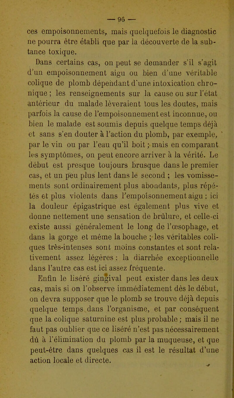 ces empoisonnements, mais quelquefois le diagnostic ne pourra être établi que par la découverte de la sub- tance toxique. Dans certains cas, on peut se demander s'il s'agit d'un empoisonnement aigu ou bien d'une véritable colique de plomb déperidant d'une intoxication chro- nique ; les renseignements sur la cause ou sur l'état antérieur du malade lèveraient tous les doutes, mais parfois la cause de l'empoisonnement est inconnue, ou bien le malade est soumis depuis quelque temps déjà et sans s'en douter à l'action du plomb, par exemple, par le vin ou par l'eau qu'il boit ; mais en comparant les symptômes, on peut encore arriver à la vérité. Le début est presque toujours brusque dans le premier cas, et un peu plus lent dans le second ; les vomisse- ments sont ordinairement plus abondants, plus répé- tés et plus violents dans Tempoisonnementaigu ; ici la douleur épigastrique est également plus vive et donne nettement une sensation de brûlure, et celle-ci existe aussi généralement le long de l'œsophage, et dans la gorge et même la bouche ; les véritables coli- ques très-intenses sont moins constantes et sont rela- tivement assez légères : la diarrhée exceptionnelle dans l'autre cas est ici assez fréquente. îlnfin le Hséré gingival peut exister dans les deux cas, mais si on l'observe immédiatement dès le début, on devra supposer que le plomb se trouve déjà depuis quelque temps,dans l'organisme, et par conséquent que la colique saturnine est plus probable ; mais il ne faut pas oublier que ce liséré n'est pas nécessairement dù à l'élimination du plomb par la muqueuse, et que peut-être dans quelques cas il est le résultat d'une action locale et directe.