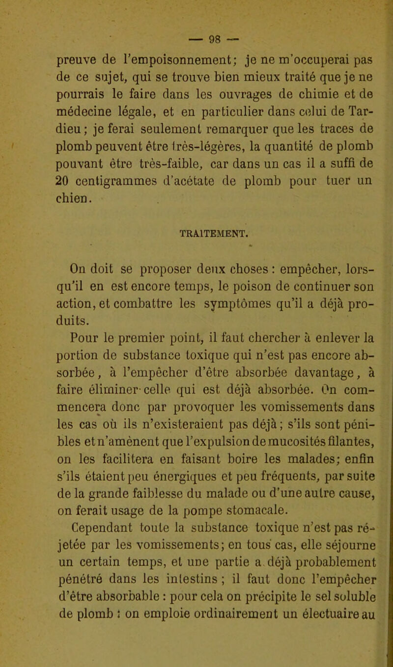 preuve de l'empoisonnement; je ne m'occuperai pas de ce sujet, qui se trouve bien mieux traité que je ne pourrais le faire dans les ouvrages de chimie et de médecine légale, et en particulier dans ciîlui de Tar- dieu; je ferai seulement remarquer que les traces de plomb peuvent être très-légères, la quantité de plomb pouvant être très-faible, car dans un cas il a suffi de 20 centigrammes d'acétate de plomb pour tuer un chien. TRAITEMENT. On doit se proposer deux choses : empêcher, lors- qu'il en est encore temps, le poison de continuer son action, et combattre les symptômes qu'il a déjà pro- duits. Pour le premier point, il faut chercher à enlever la portion de substance toxique qui n'est pas encore ab- sorbée , à l'empêcher d'être absorbée davantage, à faire éliminer-celle qui est déjà absorbée. On com- mencera donc par provoquer les vomissements dans les cas où ils n'existeraient pas déjà ; s'ils sont péni- bles et n'amènent que l'expulsion de mucosités filantes, on les facilitera en faisant boire les malades; enfin s'ils étaient peu énergiques et peu fréquents, par suite de la grande faiblesse du malade ou d'une autre cause, on ferait usage de la pompe stomacale. Cependant toute la substance toxique n'est pas ré- jetée par les vomissements; en tous cas, elle séjourne un certain temps, et une partie a déjà probablement pénétré dans les intestins ; il faut donc l'empêcher d'être absorbable : pour cela on précipite le sel soluble de plomb î on emploie ordinairement un électuaireau