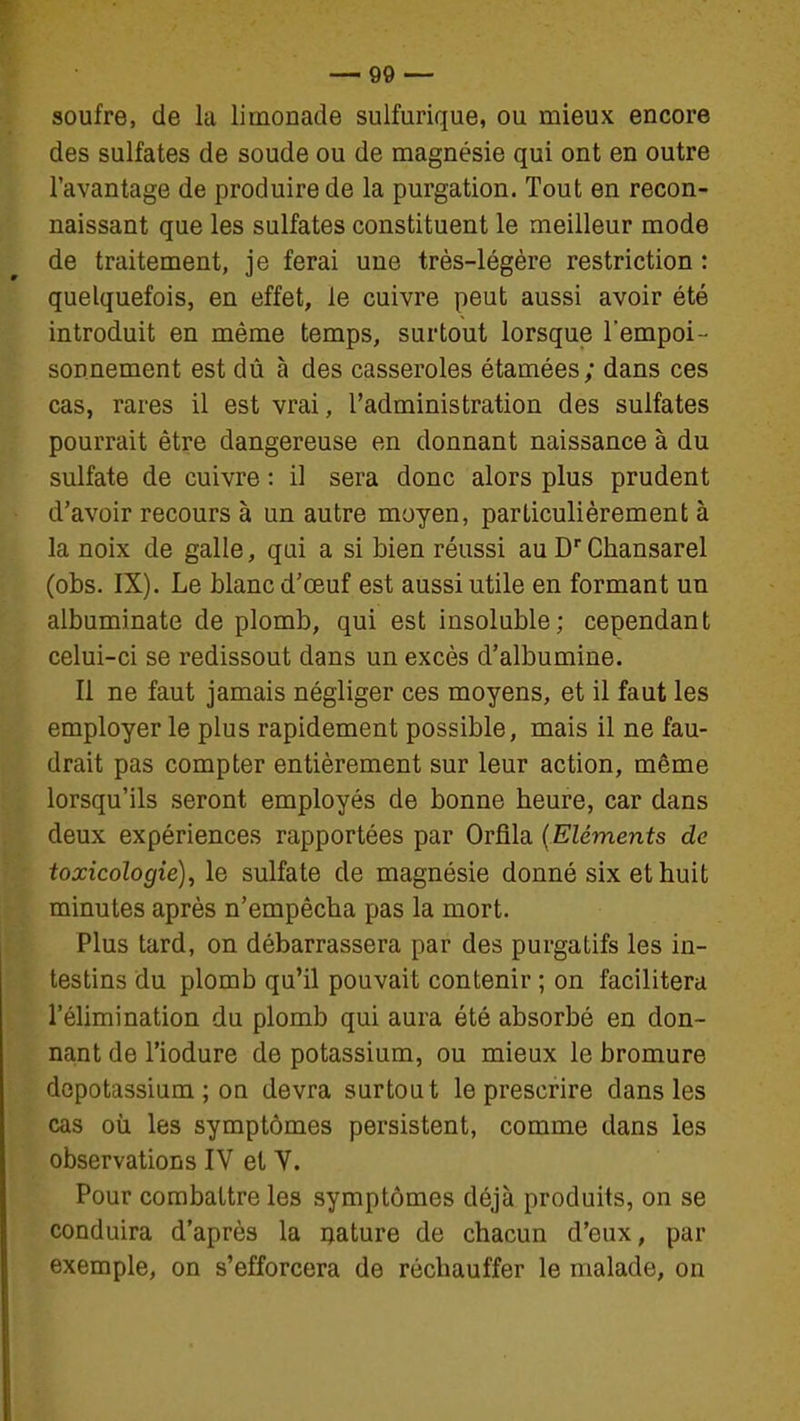 soufre, de la limonade sulfurique, ou mieux encore des sulfates de soude ou de magnésie qui ont en outre l'avantage de produire de la purgation. Tout en recon- naissant que les sulfates constituent le meilleur mode de traitement, je ferai une très-légère restriction : quelquefois, en effet, le cuivre peut aussi avoir été introduit en même temps, surtout lorsque l'empoi- sonnement est dû à des casseroles étamées; dans ces cas, rares il est vrai, l'administration des sulfates pourrait être dangereuse en donnant naissance à du sulfate de cuivre : il sera donc alors plus prudent d'avoir recours à un autre moyen, particulièrement à la noix de galle, qui a si bien réussi au D'Chansarel (obs. IX). Le blanc d'oeuf est aussi utile en formant un albuminate de plomb, qui est insoluble; cependant celui-ci se redissout dans un excès d'albumine. Il ne faut jamais négliger ces moyens, et il faut les employer le plus rapidement possible, mais il ne fau- drait pas compter entièrement sur leur action, même lorsqu'ils seront employés de bonne heure, car dans deux expériences rapportées par Orfila {Eléments de toxicologie), le sulfate de magnésie donné six et huit minutes après n'empêcha pas la mort. Plus tard, on débarrassera par des purgatifs les in- testins du plomb qu'il pouvait contenir ; on facilitera l'élimination du plomb qui aura été absorbé en don- nant de l'iodure de potassium, ou mieux le bromure dopotassium ; on devra surtout le prescrire dans les cas où les symptômes persistent, comme dans les observations IV et V. Pour combattre les symptômes déjà produits, on se conduira d'après la nature de chacun d'eux, par exemple, on s'efforcera de réchauffer le malade, on