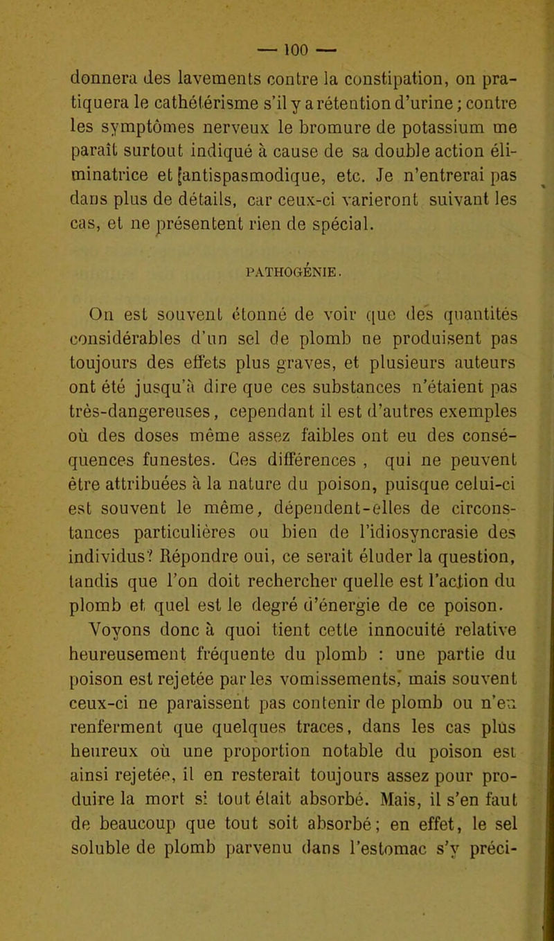 donnera des lavements contre la constipation, on pra- tiquera le cathélérisme s'il y a rétention d'urine ; contre les symptômes nerveux le bromure de potassium me paraît surtout indiqué à cause de sa double action éli- minatrice et [antispasmodique, etc. Je n'entrerai pas dans plus de détails, car ceux-ci varieront suivant les cas, et ne présentent rien de spécial. PATHOGÉNIE. On est souvent étonné de voir que des quantités considérables d'un sel de plomb ne produisent pas toujours des effets plus graves, et plusieurs auteurs ont été jusqu'à dire que ces substances n'étaient pas très-dangereuses, cependant il est d'autres exemples où des doses même assez faibles ont eu des consé- quences funestes. Ces différences , qui ne peuvent être attribuées à la nature du poison, puisque celui-ci est souvent le même, dépendent-elles de circons- tances particulières ou bien de l'idiosyncrasie des individus? Répondre oui, ce serait éluder la question, tandis que l'on doit rechercher quelle est l'aclion du plomb et quel est le degré d'énergie de ce poison. Voyons donc à quoi tient cette innocuité relative heureusement fréquente du plomb : une partie du poison est rejetée parles vomissements,' mais souvent ceux-ci ne paraissent pas contenir de plomb ou n'en renferment que quelques traces, dans les cas plus heureux où une proportion notable du poison est ainsi rejetée, il en resterait toujours assez pour pro- duire la mort si tout était absorbé. Mais, il s'en faut de beaucoup que tout soit absorbé; en effet, le sel soluble de plomb parvenu dans l'estomac s'y préci-
