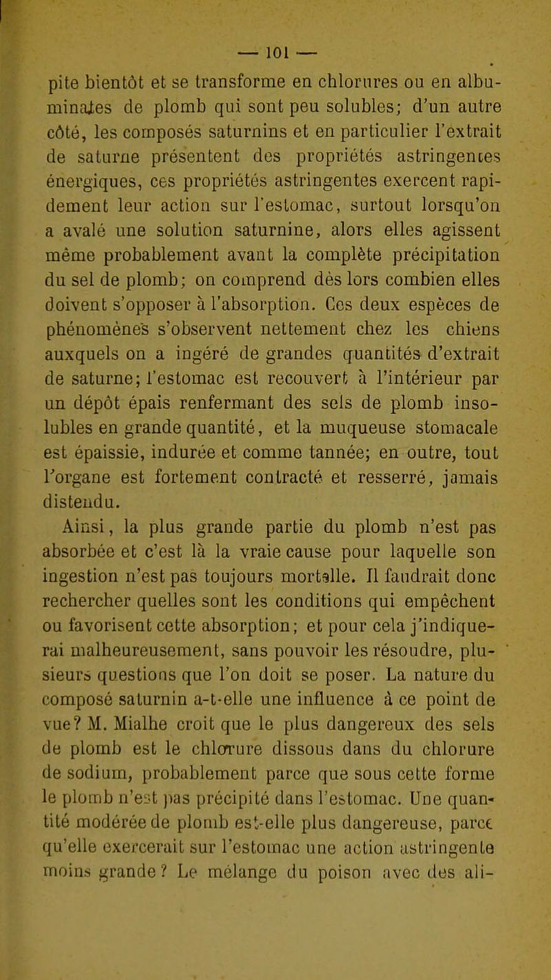 pite bientôt et se transforme en chlorures ou en albu- minajtes de plomb qui sont peu solubles; d'un autre côté, les composés saturnins et en particulier l'extrait de Saturne présentent des propriétés astringentes énergiques, ces propriétés astringentes exercent rapi- dement leur action sur l'estomac, surtout lorsqu'on a avalé une solution saturnine, alors elles agissent même probablement avant la complète précipitation du sel de plomb; on comprend dès lors combien elles doivent s'opposer à l'absorption. Ces deux espèces de phénomènes s'observent nettement chez les chiens auxquels on a ingéré de grandes quantités d'extrait de Saturne; l'estomac est recouvert à l'intérieur par un dépôt épais renfermant des sels de plomb inso- lubles en grande quantité, et la muqueuse stomacale est épaissie, indurée et comme tannée; en outre, tout Torgane est fortement contracté et resserré, jamais distendu. Ainsi, la plus grande partie du plomb n'est pas absorbée et c'est là la vraie cause pour laquelle son ingestion n'est pas toujours mortelle. Il faudrait donc rechercher quelles sont les conditions qui empêchent ou favorisent cette absorption; et pour cela j'indique- rai malheureusement, sans pouvoir les résoudre, plu- sieurs questions que l'on doit se poser. La nature du composé saturnin a-t-elle une influence à ce point de vue? M. Mialhe croit que le plus dangereux des sels de plomb est le chlcrrure dissous dans du chlorure de sodium, probablement parce que sous cette forme le plomb n'eL^t pas précipité dans l'estomac. Une quan- tité modérée de plomb est-elle plus dangereuse, parce qu'elle exercerait sur l'estomac une action astringente moins grande? Le mélange du poison avec des ali-