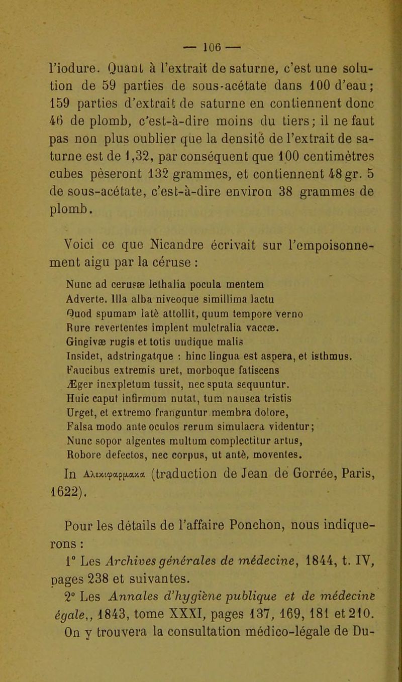 l'iodure. Quant à l'extrait de saturne, c'est une solu- tion de 59 parties de sous-acétate dans 100 d'eau; 159 parties d'extrait de saturne en contiennent donc 46 de plomb, c'est-à-dire moins du tiers; il ne faut pas non plus oublier que la densité de l'extrait de sa- turne est de 1,32, par conséquent que 100 centimètres cubes pèseront 132 grammes, et contiennent 48 gr. 5 de sous-acétate, c'est-à-dire environ 38 grammes de plomb. Voici ce que Nicandre écrivait sur l'empoisonne- ment aigu par la céruse : Nunc ad cerusœ lelhalia pocula mentem Adverte. llla alba niveoque simillima lactu Quod spumam latè altollit, quum tempore verno Rure reveitenles iœplent raulclralia vaccae. Gingivae rugis et lotis uudique malis Insidet, adslriiigatque ; hinc lingua est aspera, et isthmus. Faucibus extremis uret, morboque fatiscens JEger inexpletum tussit, nec spula sequuntur. Huic caput infirmum nutal, tuin nausea tristis Urget, et extremo franguntur membra dolore, Falsa modo anteoculos rerum simulacra videntur; Nunc sopor aigentes multum complectitur artus, Robore defeclos, nec corpus, ut antè, moventes. In AXexKpap[A(!ua (traduction de Jean de Gorrée, Paris, 1622). Pour les détails de l'affaire Ponction, nous indique- rons : 1° Les Archives générales de médecine, 1844, t. IV, pages 238 et suivantes. 2° Les Annales d'hygiène publique et de médecine égale,, 1843, tome XXXI, pages 137, 169, 181 et 210. On y trouvera la consultation médico-légale de Du-