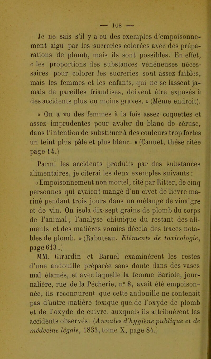 — 1U8 — Je ne sais s'il y a eu des exemples d'empoisonne- ment aigu par les sucreries colorées avec des prépa- rations de plomb, mais ils sont possibles. En effet, « les proportions des substances vénéneuses néces- saires pour colorer les sucreries sont assez faibles, mais les femmes et les enfants, qui ne se lassent ja- mais de pareilles friandises, doivent être exposés à des accidents plus ou moins graves, » (Même endroit). « On a vu des femmes à la fois assez coquettes et assez imprudentes pour avaler du blanc de céruse, dans l'intention de substituer à des couleurs trop fortes un teint plus pâle et plus blanc. » (Ganuet, thèse citée page 14.) Parmi les accidents produits par des substances alimentaires, je citerai les deux exemples suivants : « Empoisonnement non mortel, cité par Ritter, de cinq personnes qui avaient mangé d'un civet de lièvre ma- riné pendant trois jours dans un mélange de vinaigre et de vin. On isola dix-sept grains de plomb du corps de l'animal ; l'analyse chimique du restant des ali- ments et des matières vomies décela des traces nota- bles de plomb. » (Rabuteau. Eléments de toxicologie, page 613.) MM. fiirardin et Baruel examinèrent les restes d'une andouille préparée sans doute dans des vases mal étamés, et avec laquelle la femme Bariole, jour- nalière, rue de la Pêcherie, n 8, avait été empoison- née, ils reconnurent que cette andouille ne contenait pas d'autre matière toxique que de l'oxyde de plomb et de l'oxyde de cuivre, auxquels ils attribuèrent les accidents observés. {Annales d'hygiène publique et de médecine légale, 1833, tome X, page 84.)