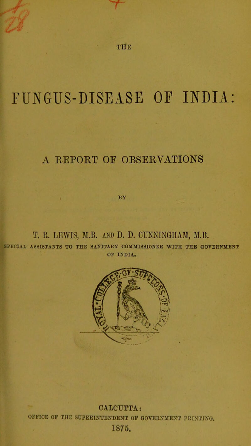 FUNGUS-DISEASE OP INDIA: A REPORT OP OBSERVATIONS BY T, R. LEAVIS, M.B. and D. D. CUNNINGHAM, M.B. IPECIAl ASSISTANTS TO THE SAKITAET COMMISSIOKEB WITH THE GOVEENMENT OF INDIA. CALCUTTA: OFFICE OF THE SUPERINTENDENT OP GOVEENMENT PRINTING. 1875.