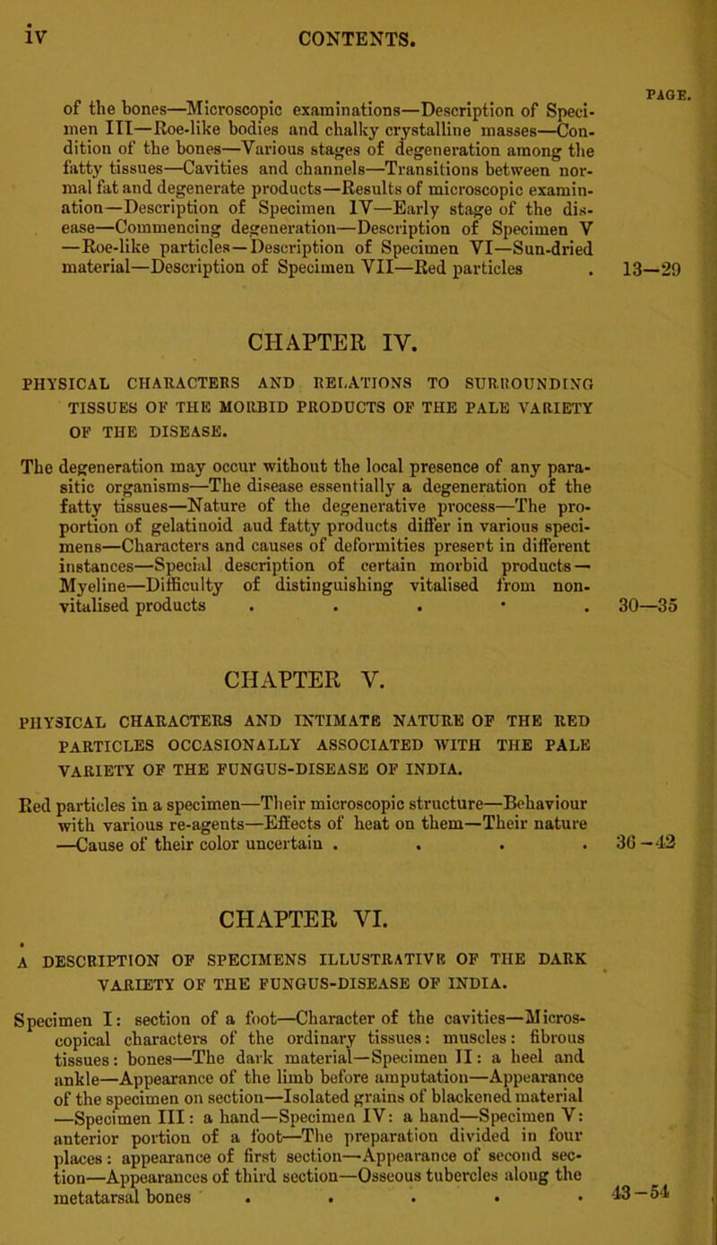 of the bones—^Microscopic examinations—Description of Speci- men III—Roe-like bodies and chalky crystalline masses—Con- dition of the bones—Various stages of degeneration among the fatty tissues—Cavities and channels—Transitions between nor- mal fat and degenerate products—Results of microscopic examin- ation—Description of Specimen IV—Early stage of the dis- ease—Commencing degeneration—Description of Specimen V —Roe-like particles—Description of Specimen VI—Sun-dried material—Description of Specimen VII—Red particles CHAPTER IV. PHYSICAL CHAUACTEKS AND RELATIONS TO SURROUNDING TISSUES OF THE MORBID PRODUCTS OF THE PALE VARIETY OF THE DISEASE. The degeneration may occur without the local presence of any para- sitic organisms—The disease essentially a degeneration of the fatty tissues—Nature of the degenerative process—The pro- portion of gelatinoid and fatty products differ in various speci- mens—Characters and causes of deformities present in different instances—Special description of certain morbid products — Myeline—Difficulty of distinguishing vitalised from non- vitalised products . . . • . 30—35 CHAPTER V. PHYSICAL CHARACTERS AND INTIMATE NATURE OF THE RED PARTICLES OCCASIONALLY ASSOCIATED WITH THE PALE VARIETY OF THE FUNGUS-DISEASE OF INDIA. Red particles in a specimen—Their microscopic structure—Behaviour with various re-agents—Effects of heat on them—Their nature —Cause of their color uncertain . . . .30—43 CHAPTER VI. A DESCRIPTION OP SPECIMENS ILLUSTRATIVE OF THE DARK VARIETY OF THE FUNGUS-DISEASE OF INDIA. Specimen I: section of a foot—Character of the cavities—Micros- copical characters of the ordinary tissues: muscles: fibrous tissues: bones—The dark material—Specimen II: a heel and ankle—Appearance of the limb before amputation—Appearance of the specimen on section—Isolated grains of blackened material —Specimen III: a hand—Specimen IV: a hand—Specimen V: anterior portion of a foot—The preparation divided in four places: appearance of first section—Appearance of second sec- tion—Appearances of third section—Osseous tubercles along the metatarsal bones . . . • .43 — 54 PAGE. 13-29