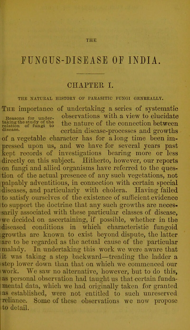 PUNGUS-DISEASE OF INDIA. CHAPTER I. THE NATURAL HISTORY OP PARASITIC FUNGI GENERALLY. The importance of undertaking a series of systematic Eeasons for under- observations with a view to elucidate rehitiin^''of^ftmgi*^o the uaturc of the connectiou betwccn certain disease-processes and growths of a vegetable character has for a long time been im- pressed upon us, and we have for several years past kept records of investigations bearing more or less 1 directly on this subject. Hitherto, however, our reports I on fungi and allied organisms have referred to the ques- : tion of the actual presence of any such vegetations, not i palpably adventitious, in connection with certain special diseases, and particularly with cholera. Having failed to satisfy ourselves of the existence of sufficient evidence I to support the doctrine that any such growths are neces- sarily associated with these particular classes of disease, 'we decided on ascertaining, if possible, whether in the [diseased conditions in which characteristic fungoid .growths are known to exist beyond dispute, the latter are to be regarded as the actual cause of the particular t malady. In undertaking this work we were aware that lit was taking a step backward—treading the ladder a >step lower down than that on which we commenced our ■ work. We saw no alternative, however, but to do this, ias personal observation had taught us that certain funda- mental data, which we had originally taken for granted as established, were not entitled to such unreserved reliance. Some of these observations wc now propose to detail.