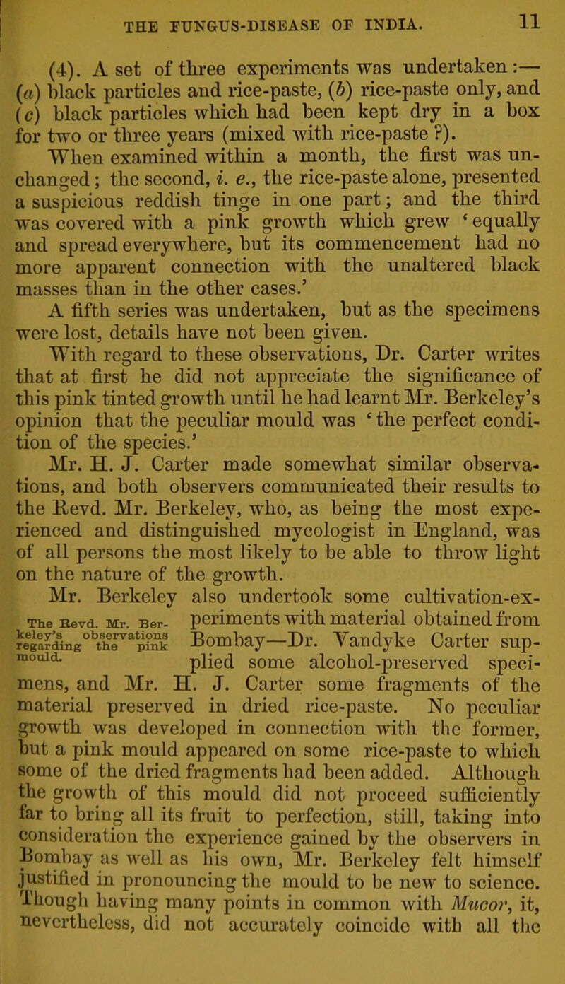 I THE FTJNGTJS-DISEASE OF INDIA. 11 (4). A set of three experiments was undertaken:— (a) black particles and rice-paste, (6) rice-paste only, and (c) black particles which had been kept dry in a box for two or three years (mixed with rice-paste ?). When examined within a month, the first was un- changed ; the second, i. e., the rice-paste alone, presented a suspicious reddish tinge in one part; and the third was covered with a pink growth which grew ' equally and spread everywhere, but its commencement had no more apparent connection with the unaltered black masses than in the other cases.' A fifth series was undertaken, but as the specimens were lost, details have not been given. With regard to these observations. Dr. Carter writes that at first he did not appreciate the significance of this pink tinted growth until he had learnt Mr. Berkeley's opinion that the peculiar mould was ' the perfect condi- tion of the species.' Mr. H. J. Carter made somewhat similar observa- tions, and both observers communicated their results to the Uevd. Mr. Berkeley, who, as being the most expe- rienced and distinguished mycologist in England, was of all persons the most likely to be able to throw light on the nature of the growth. Mr. Berkeley also undertook some cultivation-ex- The Bevd Mr Ber- pcrimcnts with material obtained from reta?^g°''thT'pLk Bombay—Dr. Vandyke Carter sup- plied some alcohol-preserved speci- mens, and Mr. H. J. Carter some fragments of the material preserved in dried rice-paste. No peculiar growth was developed in connection with the former, but a pink mould appeared on some rice-paste to which some of the dried fragments had been added. Although the growth of this mould did not proceed sufiiciently far to bring all its fruit to perfection, still, taking into consideration the experience gained by the observers in Bombay as well as his own, Mr. Berkeley felt himself justified in pronouncing the mould to be new to science. Though having many points in common with Mucor, it, nevertheless, did not accurately coincide with all the