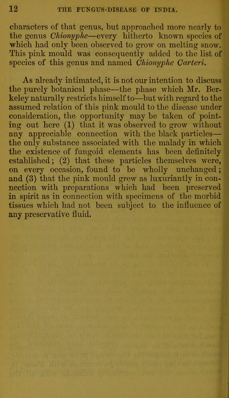characters of tliat genus, but approached more nearly to the genus Chionyphe—every hitherto known species of which had only been observed to grow on melting snow. This pink mould was consequently added to the list of species of this genus and named Chionyphe Carteri. As already intimated, it is not our intention to discuss the purely botanical phase—the phase which Mr. Ber- keley naturally restricts himself to—but with regard to the assumed relation of this pink mould to the disease under consideration, the opportunity may be taken of point- ing out here (1) that it was observed to grow without any appreciable connection with the black particles— the only substance associated with the malady in which the existence of fungoid elements has been definitely established; (2) that these particles themselves were, on every occasion, found to be wholly unchanged; and (3) that the pink mould grew as luxuriantly in con- nection with preparations which had been preserved in spirit as in connection with specimens of the morbid tissues which had not been subject to the influence of any preservative fluid.