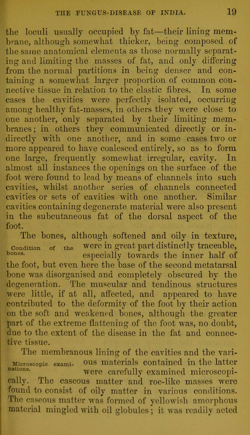 the loculi usually occupied by fat—their lining mem- brane, although somewhat thickei% being composed of the same anatomical elements as those normally separat- ing and limiting the masses of fat, and only differing from the normal partitions in being denser and con- taining a somewhat larger proportion of common con- nective tissue in relation to the elastic fibres. In some cases the cavities were perfectly isolated, occurring among healthy fat-masses, in others they were close to one another, only separated by their limiting mem- branes; in others they communicated directly or in- directly with one another, and in some cases two or more appeared to have coalesced entirely, so as to form one large, frequently somewhat irregular, cavity. In almost all instances the openings on the surface of the foot were found to lead by means of channels into such cavities, whilst another series of channels connected cavities or sets of cavities with one another. Similar cavities containing degenerate material were also present in the subcutaneous fat of the dorsal aspect of the foot. The bones, although softened and oily in texture, Condition of the wcrc in great part distinctly traceable, especially towards the inner half of the foot, but even here the base of the second metatarsal bone was disorganised and completely obscured by the degeneration. The muscular and tendinous structures •were little, if at all, affected, and appeared to have contributed to the deformity of the foot by their action on the soft and weakened bones, although the greater part of the extreme flattening of the foot was, no doubt, due to the extent of the disease in the fat and connec- tive tissue. The membranous lining of the cavities and the vari- Microscopic exami- ous materials contained in the latter were carefully examined microscopi- cally. The caseous matter and roe-like masses were found to consist of oily matter in various conditions. The caseous matter w^as formed of yellowish amorphous material mingled with oil globules ; it was readily acted