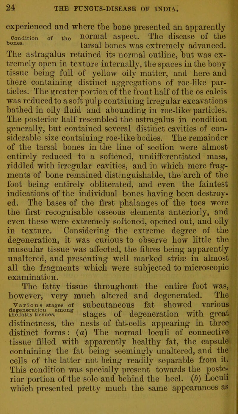 experienced and where the hone presented an apparently Condition of the normal aspcct. The disease of the tarsal bones was extremely advanced. The astragalus retained its normal outline, but was ex- tremely open in texture internally, the spaces in the bony tissue being full of yellow oily matter, and here and there containing distinct aggregations of roe-like par- ticles. The greater portion of the front half of the os calcis was reduced to a soft pulp containing irregular excavations bathed in oily fluid and abounding in roe-like particles. The posterior half resembled the astragalus in condition generally, but contained several distinct cavities of con- siderable size containing roe-like bodies. The remainder of the tarsal bones in the line of section were almost entirely reduced to a softened, undifferentiated mass, riddled with irregular cavities, and in which mere frag- ments of bone remained distinguishable, the arch of the foot being entirely obliterated, and even the faintest indications of the individual bones having been destroy- ed. The bases of the first phalanges of the toes wer the first recognisable osseous elements anteriorly, an even these were extremely softened, opened out, and oil. in texture. Considering the extreme degree of the degeneration, it was curious to observe how little th muscular tissue was aflPected, the fibres being apparentl unaltered, and presenting well marked striae in almos all the fragments which were subjected to microscopi examination. The fatty tissue throughout the entire foot was however, very much altered and degenerated. Th Various stages of subcutaneous fat showed vario degeneration among , n -> j- mi the.fatty tissues. stagcs 01 degeneration with gre distinctness, the nests of fat-cells appearing in thre distinct forms: {a) The normal loculi of connectiv tissue filled with apparently healthy fat, the capsul containing the fat being seemingly unaltered, and th cells of the latter not being readily separable from i This condition was specially present towards the post rior portion of the sole and behind the heel, (b) Loculi which presented pretty much the same appearances as