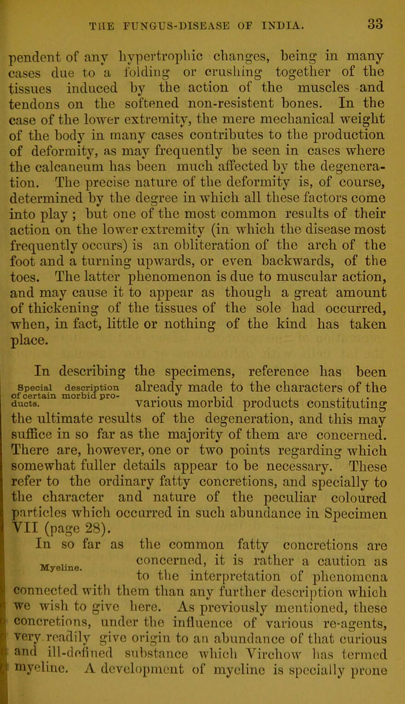 pendent of any liypertrophic changes, being in many cases clue to a folding or crushing together of the tissues induced by the action of the muscles and tendons on the softened non-resistent bones. In the case of the lower extremity, the mere mechanical weight of the body in many cases contributes to the production of deformity, as may frequently be seen in cases where the caleaneum has been much affected by the degenera- tion. The precise nature of the deformity is, of course, determined by the degree in which all these factors come into play ; but one of the most common results of their action on the lower extremity (in which the disease most frequently occurs) is an obliteration of the arch of the foot and a turning upwards, or even backwards, of the toes. The latter phenomenon is due to muscular action, and may cause it to appear as though a great amount of thickening of the tissues of the sole had occurred, when, in fact, little or nothing of the kind has taken place. In describing the specimens, reference has been Special description already made to the characters of the of certain morbid pro- .*' , . , , ducts. various morbid products constituting the ultimate results of the degeneration, and this may suffice in so far as the majority of them are concerned. There are, however, one or two points regarding which somewhat fuller details appear to be necessary. These refer to the ordinary fatty concretions, and specially to the character and nature of the peculiar coloured particles which occurred in such abundance in Specimen VII (page 28). In so far as the common fatty concretions are concerned, it is rather a caution as Myelino. x i • to the interpretation of phenomena connected with them than any further description which we wish to give here. As previously mentioned, these concretions, under the influence of various re-agents, very readily give origin to an abundance of that curious and ill-defined substance which Virchow has termed I mycline. A development of mycline is specially prone