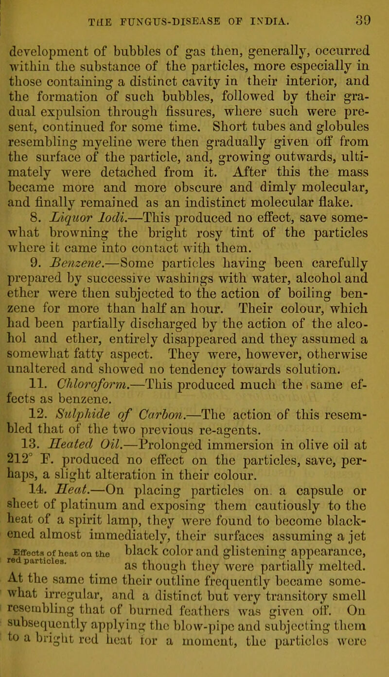 1 TilE FUNGUS-DISEASE OF INDIA. 39 development of bubbles of gas then, generally, occurred within the substance of the particles, more especially in those containing a distinct cavity in their interior, and the formation of such bubbles, followed by their gra- dual expulsion through fissures, where such were pre- sent, continued for some time. Short tubes and globules resembling myeline were then gradually given off from the surface of the particle, and, growing outwards, ulti- mately were detached from it. After this the mass became more and more obscure and dimly molecular, and finally remained as an indistinct molecular flake. 8. Liquor lodi.—This produced no effect, save some- what browning the bright rosy tint of the particles where it came into contact with them. 9. Benzene.—Some particles having been carefully prepared by successive washings with water, alcohol and ether were then subjected to the action of boiling ben- zene for more than half an hour. Their colour, which had been partially discharged by the action of the alco- hol and ether, entirely disappeared and they assumed a somewhat fatty aspect. They were, however, otherwise unaltered and showed no tendency towards solution. 11. Chloroform.—This produced much the same ef- fects as benzene. 12. Sulphide of Carbon.—The action of this resem- bled that of the two previous re-agents. 13. Heated Oil.—Prolonged immersion in olive oil at 212° F. produced no effect on the particles, save, per- haps, a slight alteration in their colour. 14. Seat.—On placing particles on. a capsule or sheet of platinum and exposing them cautiously to the heat of a spirit lamp, they were found to become black- ened almost immediately, their surfaces assuming a jet Effects of heat on the black color and glistening appearance, red particles. ^ though they wcrc partially melted. At the same time their outline frequently became some- what irregular, and a distinct but very transitory smell resembling that of burned feathers was given oif. On subsequently applying the blow-pipe and subjecting them to a bright red heat tor a moment, the particles were