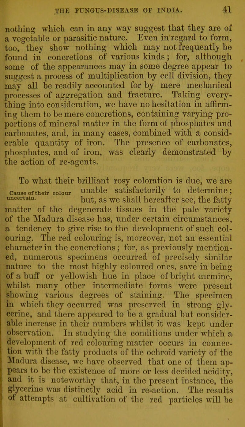 nothing which can in any way suggest that they are of a vegetahle or parasitic nature. Even in regard to form, too, they show nothing which may not frequently be found in concretions of various kinds; for, although some of the appearances may in some degree appear to suggest a process of multiplication by cell division, they may all be readily accounted for by mere mechanical processes of aggregation and fracture. Taking every- thing into consideration, we have no hesitation in affirm- ing them to be mere concretions, containing varying pro- portions of mineral matter in the form of phosphates and carbonates, and, in many cases, combined with a consid- erable quantity of iron. The presence of carbonates, phosphates, and of iron, was clearly demonstrated by the action of re-agents. To what their brilliant rosy coloration is due, we are Cause9ftheir colour unablc Satisfactorily to determine; uncertain. -[^^^^ shall hereafter see, the fatty matter of the degenerate tissues in the pale variety of the Madura disease has, under certain circumstances, a tendency to give rise to the development of such col- ouring. The red colouring is, moreover, not an essential character in the concretions; for, as previously mention- ed, numerous specimens occurred of precisely similar nature to the most highly coloured ones, save in being of a buff or yellowish hue in place of bright carmine, whilst many other intermediate forms were present showing various degrees of staining, The specimen in which they occurred was preserved in strong gly- cerine, and there appeared to be a gradual but consider- able increase in their numbers whilst it was kept under observation. In studying the conditions under which a development of red colouring matter occurs in connec- tion with the fatty products of the ochroid variety of the Madura disease, we have observed that one of tliem ap- pears to be the existence of more or less decided acidity, and it is noteworthy that, in the present instance, the glycerine was distinctly acid in re-action. The results of attempts at cultivation of the red particles will be