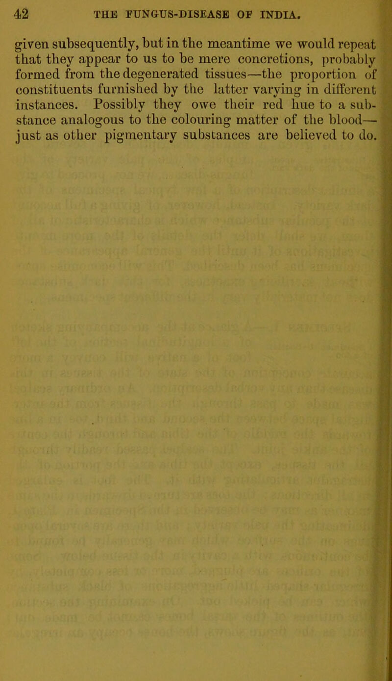 given subsequently, but in the meantime we would repeat that they appear to us to be mere concretions, probably formed from the degenerated tissues—the proportion of constituents furnished by tlie latter varying in different instances. Possibly they owe their red hue to a sub- stance analogous to the colouring matter of the blood— just as other pigmentary substances are believed to do.